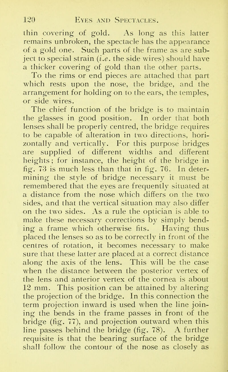 thin covering of gold. As long as this latter remains unbroken, the spectacle has the appearance of a gold one. Such parts of the frame as are sub- ject to special strain (i.e. the side wires) should have a thicker covering of gold than the other parts. To the rims or end pieces are attached that part which rests upon the nose, the bridge, and the arrangement for holding on to the ears, the temples, or side wires. The chief function of the bridge is to maintain the glasses in good position. In order that both lenses shall be properly centred, the bridge requires to be capable of alteration in two directions, hori- zontally and vertically. For this purpose bridges are supplied of different widths and different heights ; for instance, the height of the bridge in fig. 73 is much less than that in fig. 76. In deter- mining the style of bridge necessary it must be remembered that the eyes are frequently situated at a distance from the nose which differs on the two sides, and that the vertical situation may also differ on the two sides. As a rule the optician is able to make these necessary corrections by simply bend- ing a frame which otherwise fits. Having thus placed the lenses so as to be correctly in front of the centres of rotation, it becomes necessary to make sure that these latter are placed at a correct distance along the axis of the lens. This will be the case when the distance between the posterior vertex of the lens and anterior vertex of the cornea is about 12 mm. This position can be attained by altering the projection of the bridge. In this connection the term projection inward is used when the line join- ing the bends in the frame passes in front of the bridge (fig. 77), and projection outward when this line passes behind the bridge (fig. 78). A further requisite is that the bearing surface of the bridge shall follow the contour of the nose as closely as