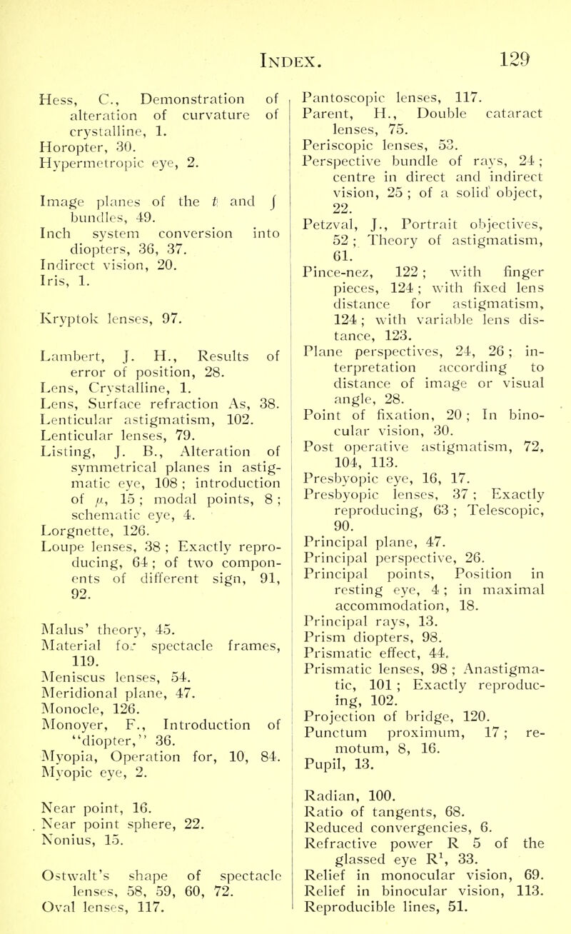 Hess, C, Demonstration of alteration of curvature of crystalline, 1. Horopter, 30. Hypermetropic eye, 2. Image planes of the t\ and j bundles, 49. Inch system conversion into diopters, 36, 37. Indirect vision, 20. Iris, 1. Kryptok lenses, 97. Lambert, J. H., Results of error of position, 28. Lens, Crystalline, 1. Lens, Surface refraction As, 38. Lenticular astigmatism, 102. Lenticular lenses, 79. Listing, J. B., Alteration of symmetrical planes in astig- matic eye, 108 ; introduction of fx, 15 ; modal points, 8 ; schematic eye, 4. Lorgnette, 126. Loupe lenses, 38 ; Exactly repro- ducing, 64 ; of two compon- ents of different sign, 91, 92. Malus' theory, 45. Material ioc spectacle frames, 119. Meniscus lenses, 54. Meridional plane, 47. Monocle, 126. Monoyer, F., Introduction of diopter, 36. Myopia, Operation for, 10, 84. Myopic eye, 2. Near point, 16. Near point sphere, 22. Nonius, 15. Ostwalt's shape of spectacle lenses, 58, 59, 60, 72. Oval lenses, 117. Pantoscopic lenses, 117. Parent, H., Double cataract lenses, 75. Periscopic lenses, 53. Perspective bundle of rays, 24 ; centre in direct and indirect vision, 25 ; of a solid object, 22. Petzval, J., Portrait objectives, 52 ; Theory of astigmatism, 61. Pince-nez, 122 ; with finger pieces, 124 ; with fixed lens distance for astigmatism, 124; with variable lens dis- tance, 123. Plane perspectives, 24, 26 ; in- terpretation according to distance of image or visual angle, 28. Point of fixation, 20 ; In bino- cular vision, 30. Post operative astigmatism, 72, 104, 113. Presbyopic eye, 16, 17. Presbyopic lenses, 37 ; Exactly reproducing, 63; Telescopic, 90. Principal plane, 47. Principal perspective, 26. i Principal points, Position in resting eye, 4; in maximal accommodation, 18. Principal rays, 13. Prism diopters, 98. Prismatic effect, 44. Prismatic lenses, 98 ; Anastigma- tic, 101 ; Exactly reproduc- ing, 102. | Projection of bridge, 120. j Punctum proximum, 17; re- motum, 8, 16. Pupil, 13. Radian, 100. Ratio of tangents, 68. Reduced convergences, 6. Refractive power R 5 of the glassed eye R\ 33. Relief in monocular vision, 69. Relief in binocular vision, 113. Reproducible lines, 51.