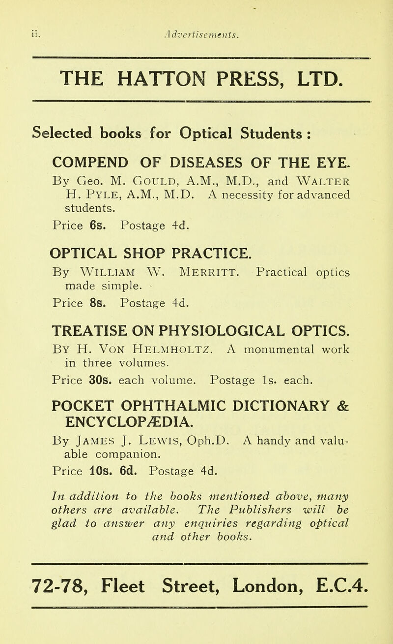 THE HATTON PRESS, LTD. Selected books for Optical Students : COMPEND OF DISEASES OF THE EYE. By Geo. M. Gould, A.M., M.D., and Walter H. Pyle, A.M., M.D. A necessity for advanced students. Price 6s. Postage 4d. OPTICAL SHOP PRACTICE. By William W. Merritt. Practical optics made simple. Price 8s. Postage 4d. TREATISE ON PHYSIOLOGICAL OPTICS. By H. Von Helmholtz. A monumental work in three volumes. Price 30s. each volume. Postage Is. each. POCKET OPHTHALMIC DICTIONARY & ENCYCLOPEDIA. By James J. Lewis, Oph.D. A handy and valu- able companion. Price 10s. 6d. Postage 4d. In addition to the books mentioned above, many others are available. The Publishers will be glad to answer any enquiries regarding optical and other books.