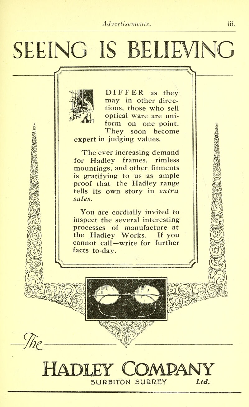 F.FING IS BELIEVING DIFFER as they may in other direc- tions, those who sell optical ware are uni- form on one point. They soon become expert in judging values. The ever increasing demand for Hadley frames, rimless mountings, and other fitments is gratifying to us as ample proof that the Hadley range tells its own story in extra sales. You are cordially invited to inspect the several interesting processes of manufacture at the Hadley Works. If you cannot call—write for further facts to-day. Hadley Company SURBITON SURREY Ltd.