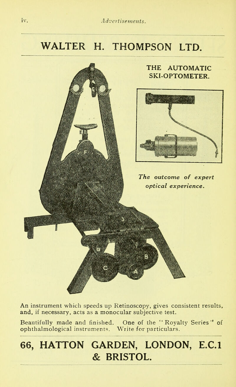 WALTER H. THOMPSON LTD. An instrument which speeds up Retinoscopy, gives consistent results, and, if necessary, acts as a monocular subjective test. Beautifully made and finished. One of the Royalty Series of ophthalmological instruments. Write for particulars. 66, HATTON GARDEN, LONDON, E.C.I & BRISTOL.