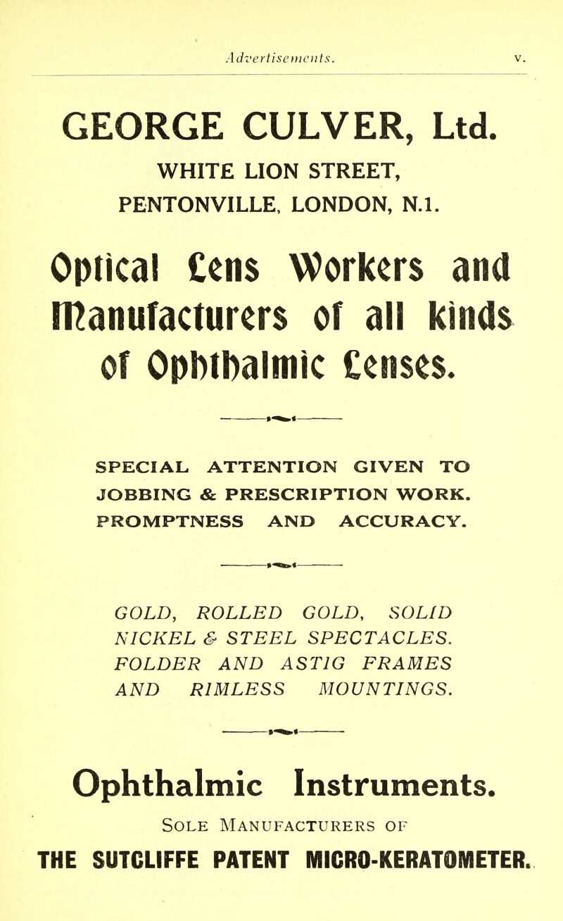 GEORGE CULVER, Ltd. WHITE LION STREET, PENTONVILLE, LONDON, N.l. Optical tens Workers ana Manufacturers of all kinds of OpMDaltnic Censes. SPECIAL ATTENTION GIVEN TO JOBBING & PRESCRIPTION WORK. PROMPTNESS AND ACCURACY. GOLD, ROLLED GOLD, SOLID NICKEL & STEEL SPECTACLES. FOLDER AND AST1G FRAMES AND RIMLESS MOUNTINGS. Ophthalmic Instruments. Sole Manufacturers of THE SUTCLIFFE PATENT MICRO-KERATOMETER.