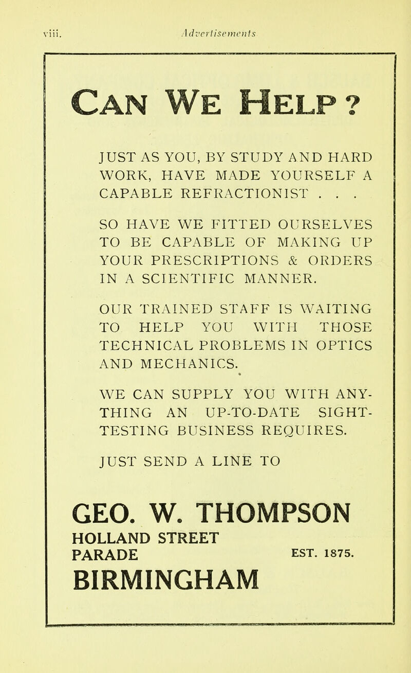 Can We Help? JUST AS YOU, BY STUDY AND HARD WORK, HAVE MADE YOURSELF A CAPABLE REFRACTION I ST . . . SO HAVE WE FITTED OURSELVES TO BE CAPABLE OF MAKING UP YOUR PRESCRIPTIONS & ORDERS IN A SCIENTIFIC MANNER. OUR TRAINED STAFF IS WAITING TO HELP YOU WITH THOSE TECHNICAL PROBLEMS IN OPTICS AND MECHANICS. WE CAN SUPPLY YOU WITH ANY- THING AN UP-TO-DATE SIGHT- TESTING BUSINESS REQUIRES. JUST SEND A LINE TO GEO. W. THOMPSON HOLLAND STREET PARADE EST. 1875. BIRMINGHAM