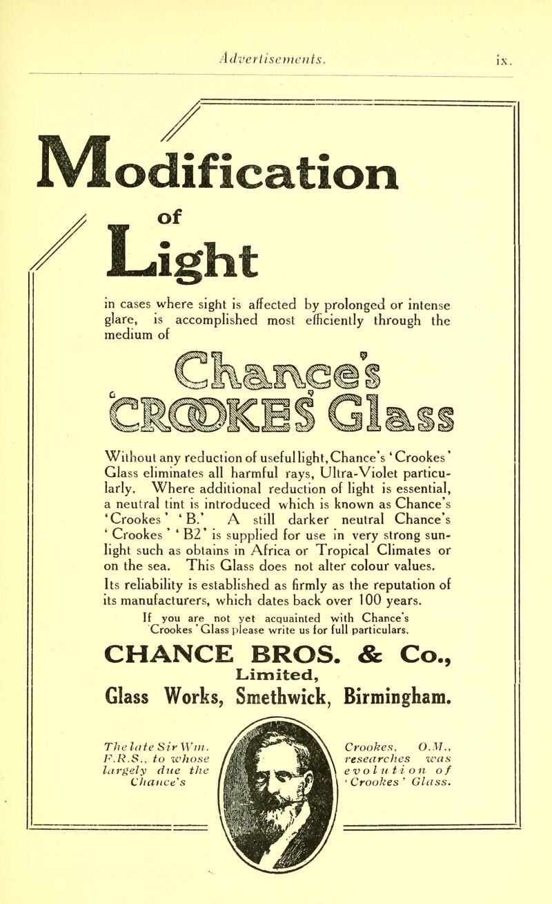 IV! edification of Light in cases where sight is affected by prolonged or intense glare, is accomplished most efficiently through the medium of Without any reduction of useful light, Chance's ' Crookes' Glass eliminates all harmful rays, Ultra-Violet particu- larly. Where additional reduction of light is essential, a neutral tint is introduced which is known as Chance's 'Crookes' ' B.' A still darker neutral Chance's ' Crookes ' ' B2' is supplied for use in very strong sun- light such as obtains in Africa or Tropical Climates or on the sea. This Glass does not alter colour values. Its reliability is established as firmly as the reputation of its manufacturers, which dates back over 100 years. If you are not yet acquainted with Chance's Crookes 'Glass please write us for full particulars. CHANCE BROS. & Co., Limited, Glass Works, Smethwick, Birmingham.