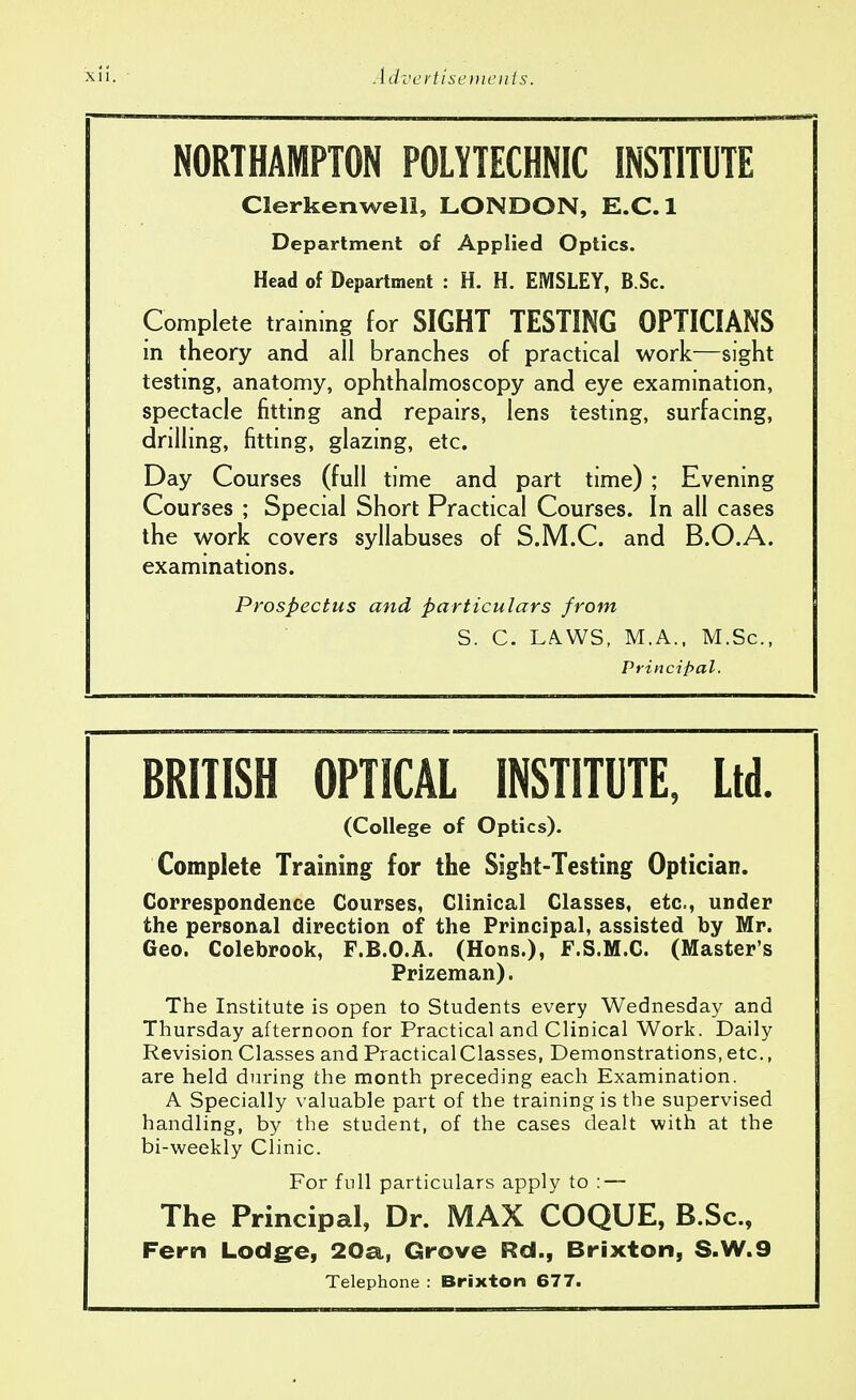 NORTHAMPTON POLYTECHNIC INSTITUTE Clerkenweli, LONDON, E.C.I Department of Applied Optics. Head of Department : H. H. EMSLEY, B.Sc. Complete training for SIGHT TESTING OPTICIANS in theory and all branches of practical work—sight testing, anatomy, ophthalmoscopy and eye examination, spectacle fitting and repairs, lens testing, surfacing, drilling, fitting, glazing, etc. Day Courses (full time and part time) ; Evening Courses ; Special Short Practical Courses. In all cases the work covers syllabuses of S.M.C. and B.O.A. examinations. Prospectus and particulars from S. C. LAWS, M.A., M.Sc, Principal. BRITISH OPTICAL INSTITUTE, Ltd. (College of Optics). Complete Training for the Sight-Testing Optician. Correspondence Courses, Clinical Classes, etc., under the personal direction of the Principal, assisted by Mr. Geo. Colebrook, F.B.O.A. (Hons.), F.S.M.C. (Master's Prizeman). The Institute is open to Students every Wednesday and Thursday afternoon for Practical and Clinical Work. Daily Revision Classes and Practical Classes, Demonstrations, etc., are held during the month preceding each Examination. A Specially valuable part of the training is the supervised handling, by the student, of the cases dealt with at the bi-weekly Clinic. For full particulars apply to : — The Principal, Dr. MAX COQUE, B.Sc, Fern Lodge, 20a, Grove Rd., Brixton, S.W.9 Telephone : Brixton 677.