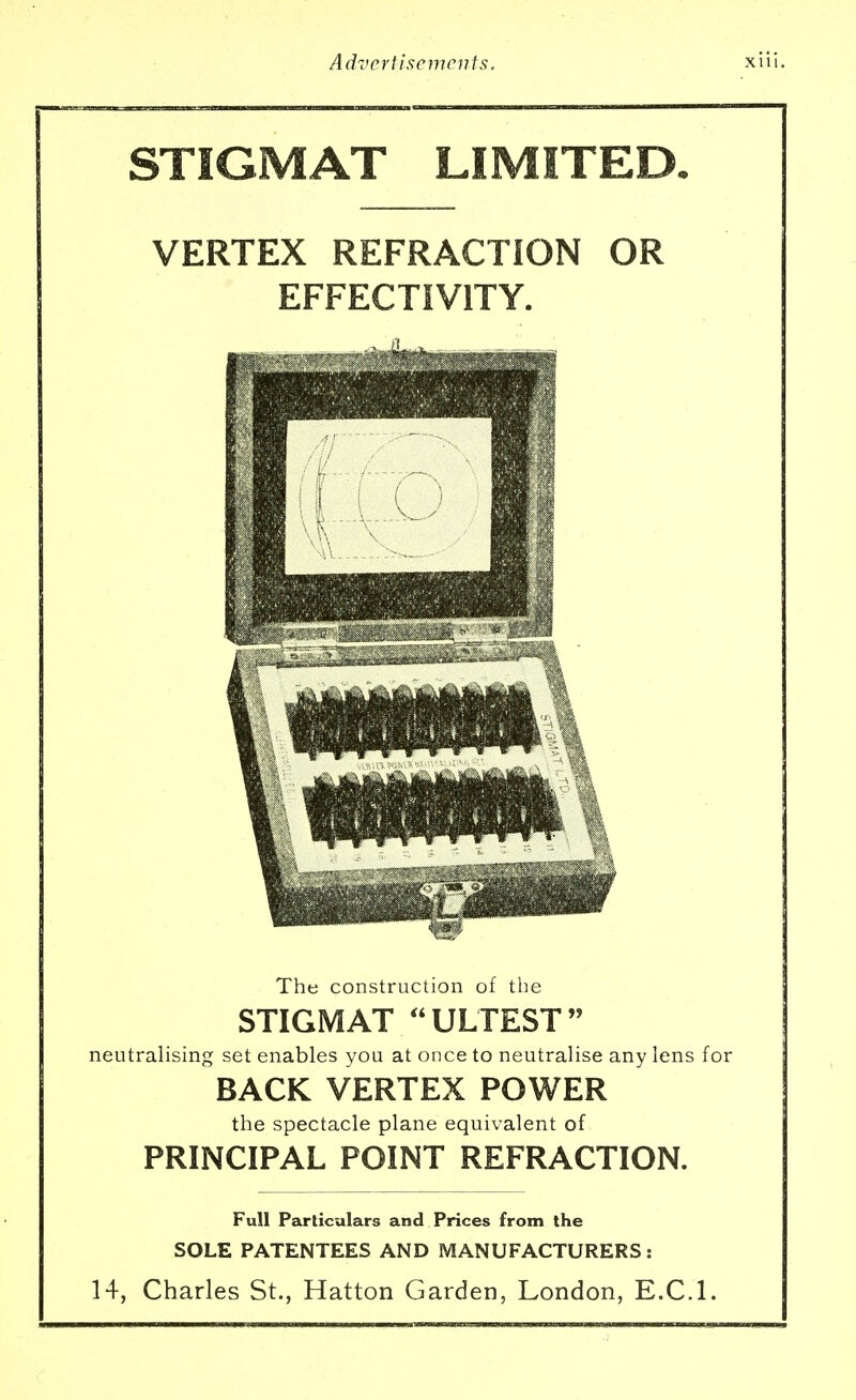 STIGMAT LIMITED. VERTEX REFRACTION OR EFFECTIV1TY. The construction of the STIGMAT ULTEST neutralising set enables you at once to neutralise any lens for BACK VERTEX POWER the spectacle plane equivalent of PRINCIPAL POINT REFRACTION. Full Particulars and Prices from the SOLE PATENTEES AND MANUFACTURERS : 14, Charles St., Hatton Garden, London, E.C.I.