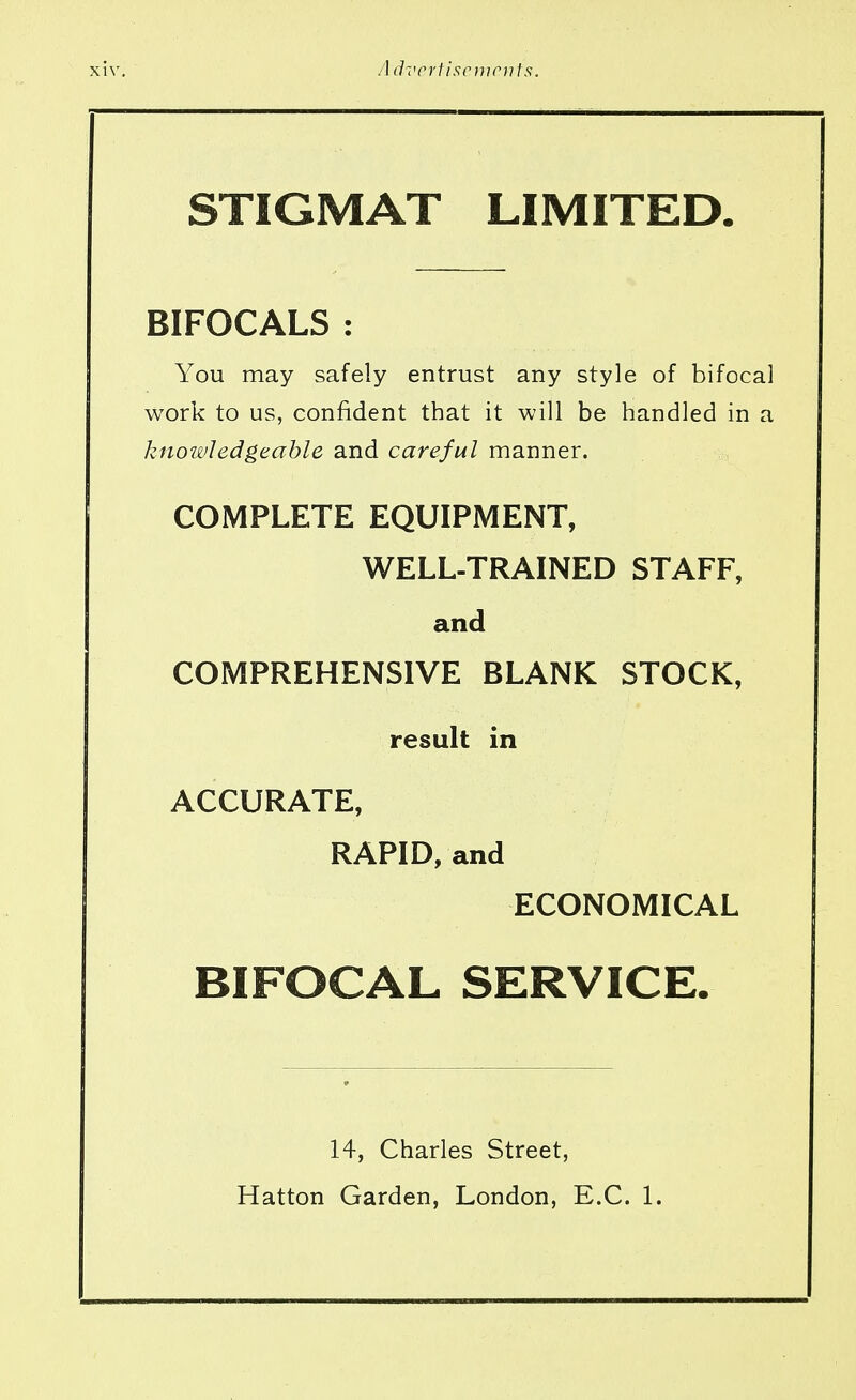 STIGMAT LIMITED. BIFOCALS : You may safely entrust any style of bifocal work to us, confident that it will be handled in a knowledgeable and careful manner. COMPLETE EQUIPMENT, WELL-TRAINED STAFF, and COMPREHENSIVE BLANK STOCK, result in ACCURATE, RAPID, and ECONOMICAL BIFOCAL SERVICE. 14, Charles Street, Hatton Garden, London, E.C. 1.