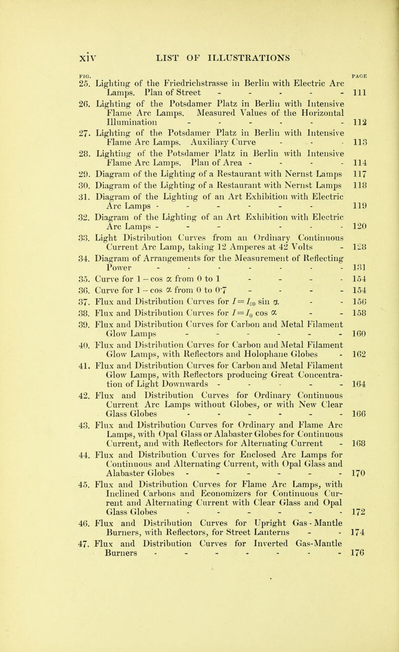 FIG. PAGE 25. Lighting of the Friedrichstrasse in Berlin with Electric Arc Lamps. Plan of Street - - - - - 111 26. Lighting of the Potsdamer Platz in Berlin with Intensive Flame Arc Lamps. Measured Values of the Horizontal Illumination - - - - - - 112 27• Lighting of the Potsdamer Platz in Berlin with Intensive Flame Arc Lamps. Auxiliary Curve - - - 113 28. Lighting of the Potsdamer Platz in Berlin with Intensive Flame Arc Lamps. Plan of Area - - - - 114 29. Diagram of the Lighting of a Restaurant with Nernst Lamps 117 30. Diagram of the Lighting of a Restaurant with Nernst Lamps 118 31. Diagram of the Lighting of an Art Exhibition with Electric Arc Lamps ------ 119 32. Diagram of the Lighting of an Art Exhibition with Electric Arc Lamps - ... 120 33. Light Distribution Curves from an Ordinary Continuous Current Arc Lamp, taking 12 Amperes at 42 Volts - 128 34. Diagram of Arrangements for the Measurement of Reflecting Power - ■ - - - - - 131 35. Curve for 1-cos a from 0 to 1 - - - - 154 30. Curve for 1 - cos a from 0 to 0*7 - - - - 154 37. Flux and Distribution Curves for I=LJQ sin oi - - 156 38. Flux and Distribution Curves for I=I0 cos a - - 158 39. Flux and Distribution Curves for Carbon and Metal Filament Glow Lamps - - - - - 160 40. Flux and Distribution Curves for Carbon and Metal Filament Glow Lamps, with Reflectors and Holophane Globes - 162 41. Flux and Distribution Curves for Carbon and Metal Filament Glow Lamps, with Reflectors producing Great Concentra- tion of Light Downwards ----- 164 42. Flux and Distribution Curves for Ordinary Continuous Current Arc Lamps without Globes, or with New Clear Glass Globes - - 166 43. Flux and Distribution Curves for Ordinary and Flame Arc Lamps, with Opal Glass or Alabaster Globes for Continuous Current, and with Reflectors for Alternating Current - 168 44. Flux and Distribution Curves for Enclosed Arc Lamps for Continuous and Alternating Current, with Opal Glass and Alabaster Globes - - - - - - 170 45. Flux and Distribution Curves for Flame Arc Lamps, with Inclined Carbons and Economizers for Continuous Cur- rent and Alternating Current with Clear Glass and Opal Glass Globes - - - - - - 172 46. Flux and Distribution Curves for Upright Gas - Mantle Burners, with Reflectors, for Street Lanterns - - 174 47. Flux and Distribution Curves for Inverted Gas-Mantle Burners - - - - 176