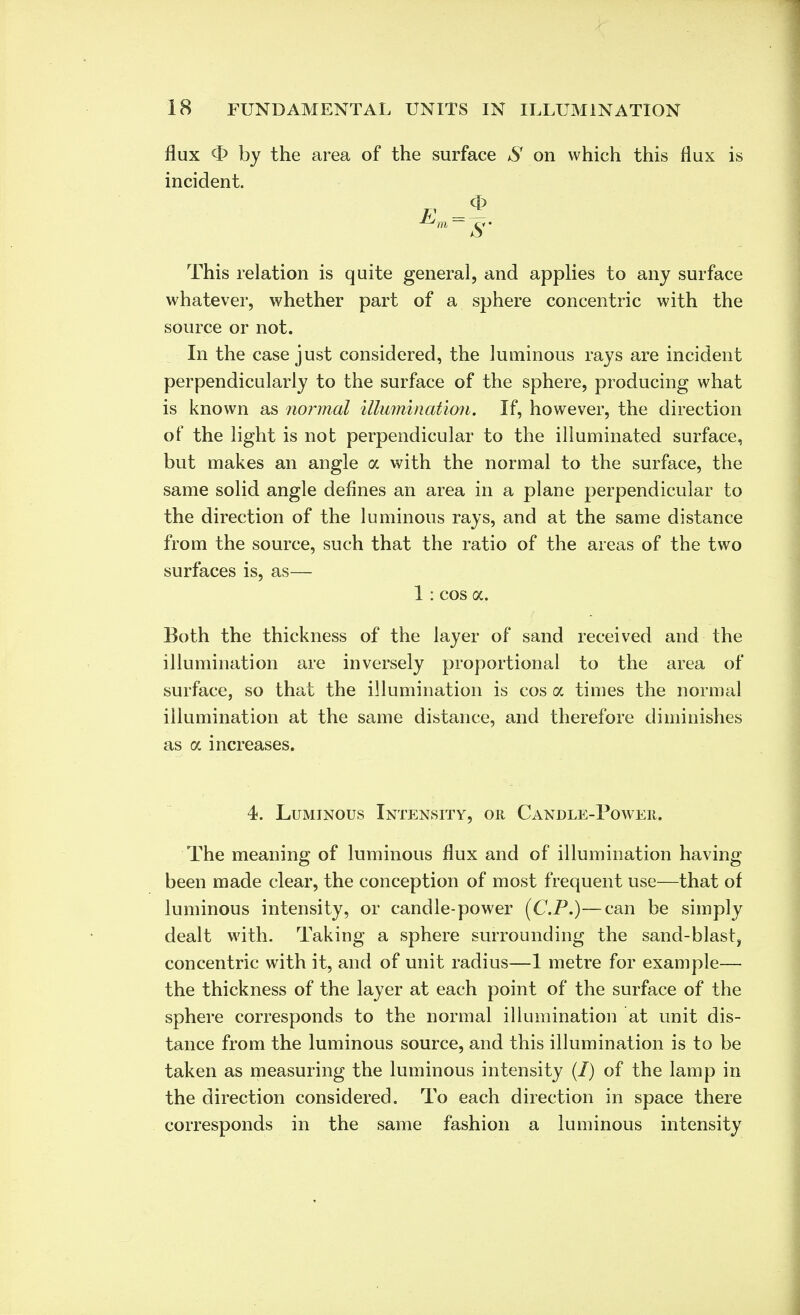 flux <E> by the area of the surface *SY on which this flux is incident. This relation is quite general, and applies to any surface whatever, whether part of a sphere concentric with the source or not. In the case just considered, the luminous rays are incident perpendicularly to the surface of the sphere, producing what is known as normal illumination. If, however, the direction of the light is not perpendicular to the illuminated surface, but makes an angle a with the normal to the surface, the same solid angle defines an area in a plane perpendicular to the direction of the luminous rays, and at the same distance from the source, such that the ratio of the areas of the two surfaces is, as— 1 : cos a. Both the thickness of the layer of sand received and the illumination are inversely proportional to the area of surface, so that the illumination is cos a times the normal illumination at the same distance, and therefore diminishes as a increases. 4. Luminous Intensity, or Candle-Power. The meaning of luminous flux and of illumination having been made clear, the conception of most frequent use—that of luminous intensity, or candle-power (CP.)—can be simply dealt with. Taking a sphere surrounding the sand-blast, concentric with it, and of unit radius—1 metre for example— the thickness of the layer at each point of the surface of the sphere corresponds to the normal illumination at unit dis- tance from the luminous source, and this illumination is to be taken as measuring the luminous intensity (I) of the lamp in the direction considered. To each direction in space there corresponds in the same fashion a luminous intensity