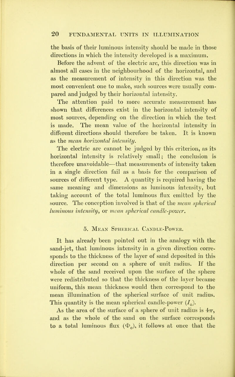 the basis of their luminous intensity should be made in those directions in which the intensity developed is a maximum. Before the advent of the electric arc, this direction was in almost all cases in the neighbourhood of the horizontal, and as the measurement of intensity in this direction was the most convenient one to make, such sources were usually com- pared and judged by their horizontal intensity. The attention paid to more accurate measurement has shown that differences exist in the horizontal intensity of most sources, depending on the direction in which the test is made. The mean value of the horizontal intensity in different directions should therefore be taken. It is known as the mean horizontal intensity. The electric arc cannot be judged by this criterion, as its horizontal intensity is relatively small; the conclusion is therefore unavoidable—that measurements of intensity taken in a single direction fail as a basis for the comparison of sources of different type. A quantity is required having the same meaning and dimensions as luminous intensity, but taking account of the total luminous flux emitted by the source. The conception involved is that of the mean spherical luminous intensity, or mean spherical candle-power. 5. Mean Spherical Candle-Power. It has already been pointed out in the analogy with the sand-jet, that luminous intensity in a given direction corre- sponds to the thickness of the layer of sand deposited in this direction per second on a sphere of unit radius. If the whole of the sand received upon the surface of the sphere were redistributed so that the thickness of the layer became uniform, this mean thickness would then correspond to the mean illumination of the spherical surface of unit radius. This quantity is the mean spherical candle-power (70). As the area of the surface of a sphere of unit radius is 4-7T, and as the whole of the sand on the surface corresponds to a total luminous flux (^q), it follows at once that the