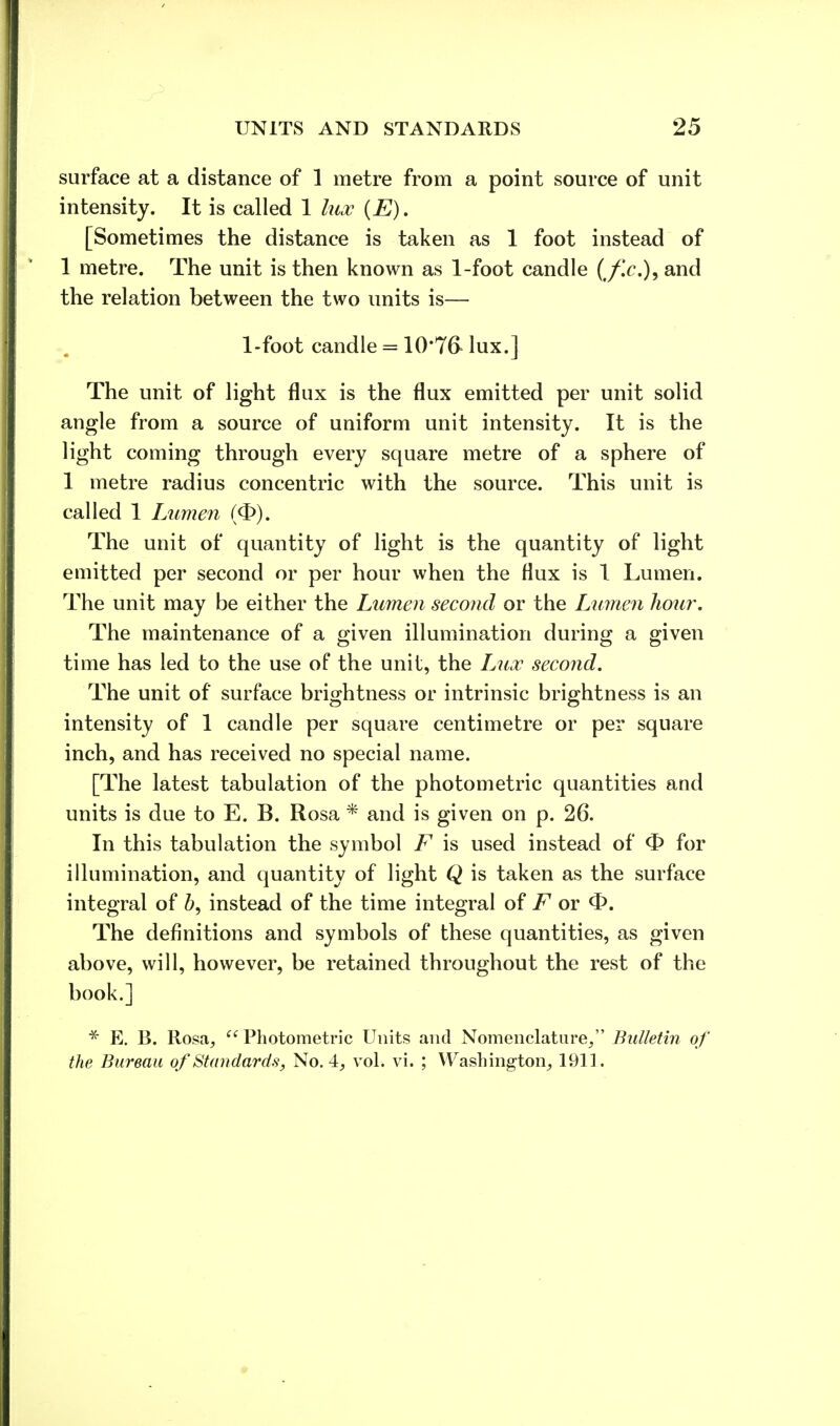 surface at a distance of 1 metre from a point source of unit intensity. It is called 1 lux (E). [Sometimes the distance is taken as 1 foot instead of 1 metre. The unit is then known as 1-foot candle (ff.c), and the relation between the two units is— 1-foot candle = 10*76- lux.] The unit of light flux is the flux emitted per unit solid angle from a source of uniform unit intensity. It is the light coming through every square metre of a sphere of 1 metre radius concentric with the source. This unit is called 1 Lumen (<3>). The unit of quantity of light is the quantity of light emitted per second or per hour when the flux is 1 Lumen. The unit may be either the Lumen second or the Lumen hour. The maintenance of a given illumination during; a given time has led to the use of the unit, the Lux second. The unit of surface brightness or intrinsic brightness is an intensity of 1 candle per square centimetre or per square inch, and has received no special name. [The latest tabulation of the photometric quantities and units is due to E. B. Rosa * and is given on p. 26. In this tabulation the symbol F is used instead of <£> for illumination, and quantity of light Q is taken as the surface integral of b, instead of the time integral of F or <1>. The definitions and symbols of these quantities, as given above, will, however, be retained throughout the rest of the book.] * E. B. Rosa;  Photometric Units and Nomenclature/' Bulletin of the Bureau of Standards, No. 4, vol. vi. ; Washington^ 1911.