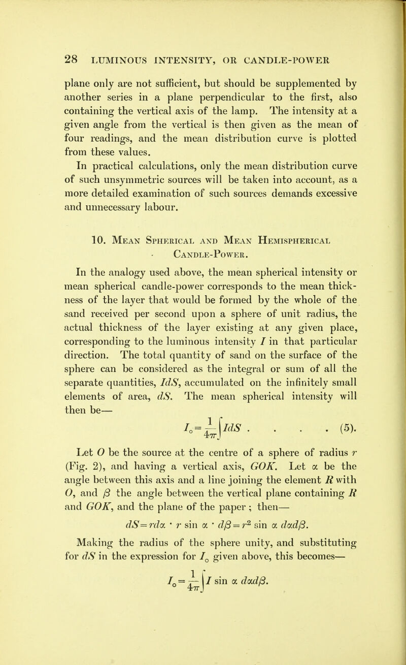 plane only are not sufficient, but should be supplemented by another series in a plane perpendicular to the first, also containing the vertical axis of the lamp. The intensity at a given angle from the vertical is then given as the mean of four readings, and the mean distribution curve is plotted from these values. In practical calculations, only the mean distribution curve of such unsymmetric sources will be taken into account, as a more detailed examination of such sources demands excessive and unnecessary labour. 10. Mean Spherical and Mean Hemispherical Candle-Power . In the analogy used above, the mean spherical intensity or mean spherical candle-power corresponds to the mean thick- ness of the layer that would be formed by the whole of the sand received per second upon a sphere of unit radius, the actual thickness of the layer existing at any given place, corresponding to the luminous intensity / in that particular direction. The total quantity of sand on the surface of the sphere can be considered as the integral or sum of all the separate quantities, IdS, accumulated on the infinitely small elements of area, dS. The mean spherical intensity will then be— iy=±\ias. . . . (5). Let O be the source at the centre of a sphere of radius r (Fig. 2), and having a vertical axis, GOK. Let a be the angle between this axis and a line joining the element R with 0, and ft the angle between the vertical plane containing R and GOK, and the plane of the paper ; then— dS=rda ' r sin oc * dfi = r2 sin a dad/3. Making the radius of the sphere unity, and substituting for dS in the expression for IQ given above, this becomes— IQ = —- j / sin a dad(3.