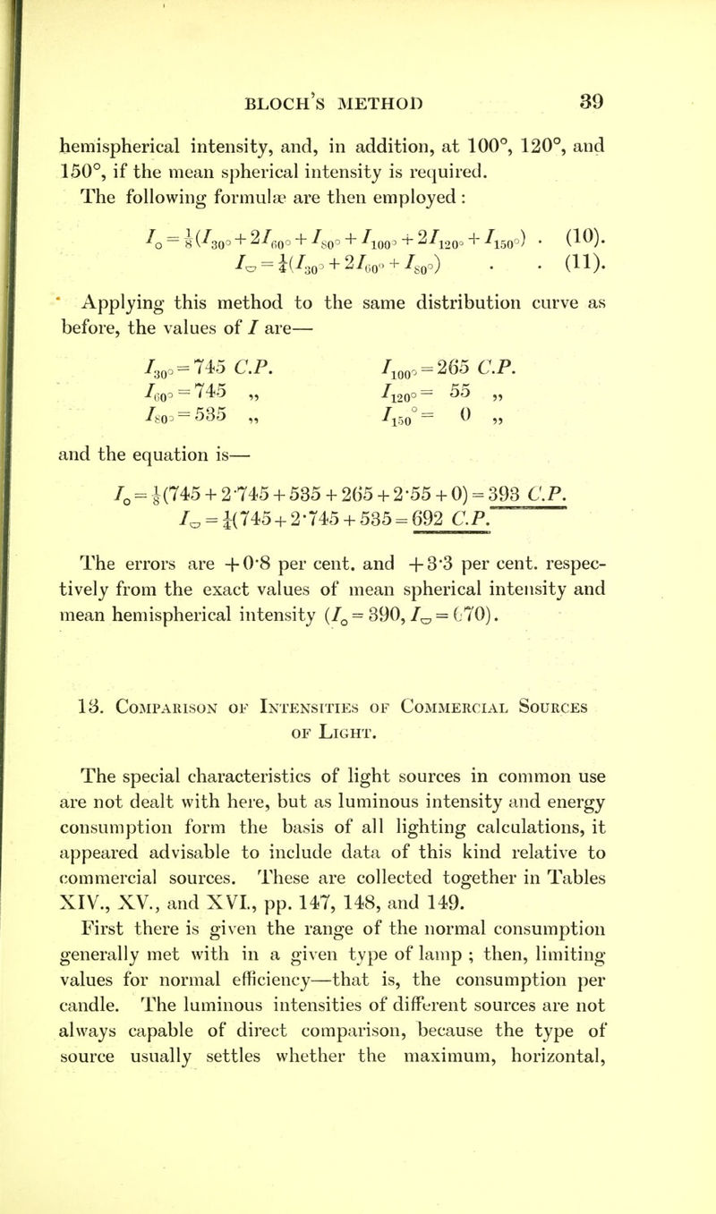 hemispherical intensity, and, in addition, at 100°, 120°, and 150°, if the mean spherical intensity is required. The following formula? are then employed: = i(^30°+ 2^,0° + ^so° + Ao(p + 2/120° + A500) • (^)- /C7 = i(/30o + 2/60o + /80o) . . (11). Applying this method to the same distribution curve as before, the values of I are— /30o = 745 CP. /100o = 265 CP. ^60° = *745 >5 ^120° ~ ^5 J5 Im?= 535 „ 7l50 0 ,, and the equation is— IQ = J(745 + 2-745 + 535 + 265 + 2'55 + 0) = 393 CP. 1^ = i(745 + 2-745 + 535 = 692 CP. The errors are +0'8 per cent, and +3*3 per cent, respec- tively from the exact values of mean spherical intensity and mean hemispherical intensity (IQ = 390,1^ = (.70). IB. Comparison of Intensities of Commercial Sources of Light. The special characteristics of light sources in common use are not dealt with here, but as luminous intensity and energy consumption form the basis of all lighting calculations, it appeared advisable to include data of this kind relative to commercial sources. These are collected together in Tables XIV., XV., and XVI, pp. 147, 148, and 149. First there is given the range of the normal consumption generally met with in a given type of lamp ; then, limiting- values for normal efficiency—that is, the consumption per candle. The luminous intensities of different sources are not always capable of direct comparison, because the type of source usually settles whether the maximum, horizontal,