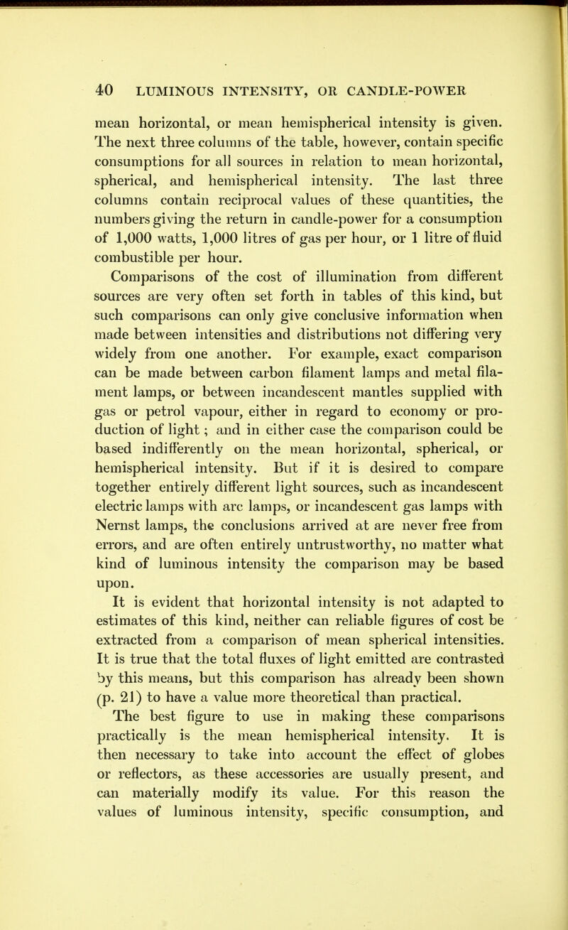 mean horizontal, or mean hemispherical intensity is given. The next three columns of the table, however, contain specific consumptions for all sources in relation to mean horizontal, spherical, and hemispherical intensity. The last three columns contain reciprocal values of these quantities, the numbers giving the return in candle-power for a consumption of 1,000 watts, 1,000 litres of gas per hour, or 1 litre of fluid combustible per hour. Comparisons of the cost of illumination from different sources are very often set forth in tables of this kind, but such comparisons can only give conclusive information when made between intensities and distributions not differing very widely from one another. For example, exact comparison can be made between carbon filament lamps and metal fila- ment lamps, or between incandescent mantles supplied with gas or petrol vapour, either in regard to economy or pro- duction of light; and in either case the comparison could be based indifferently on the mean horizontal, spherical, or hemispherical intensity. But if it is desired to compare together entirely different light sources, such as incandescent electric lamps with arc lamps, or incandescent gas lamps with Nernst lamps, the conclusions arrived at are never free from errors, and are often entirely untrustworthy, no matter what kind of luminous intensity the comparison may be based upon. It is evident that horizontal intensity is not adapted to estimates of this kind, neither can reliable figures of cost be extracted from a comparison of mean spherical intensities. It is true that the total fluxes of light emitted are contrasted by this means, but this comparison has already been shown (p. 21) to have a value more theoretical than practical. The best figure to use in making these comparisons practically is the mean hemispherical intensity. It is then necessary to take into account the effect of globes or reflectors, as these accessories are usually present, and can materially modify its value. For this reason the values of luminous intensity, specific consumption, and
