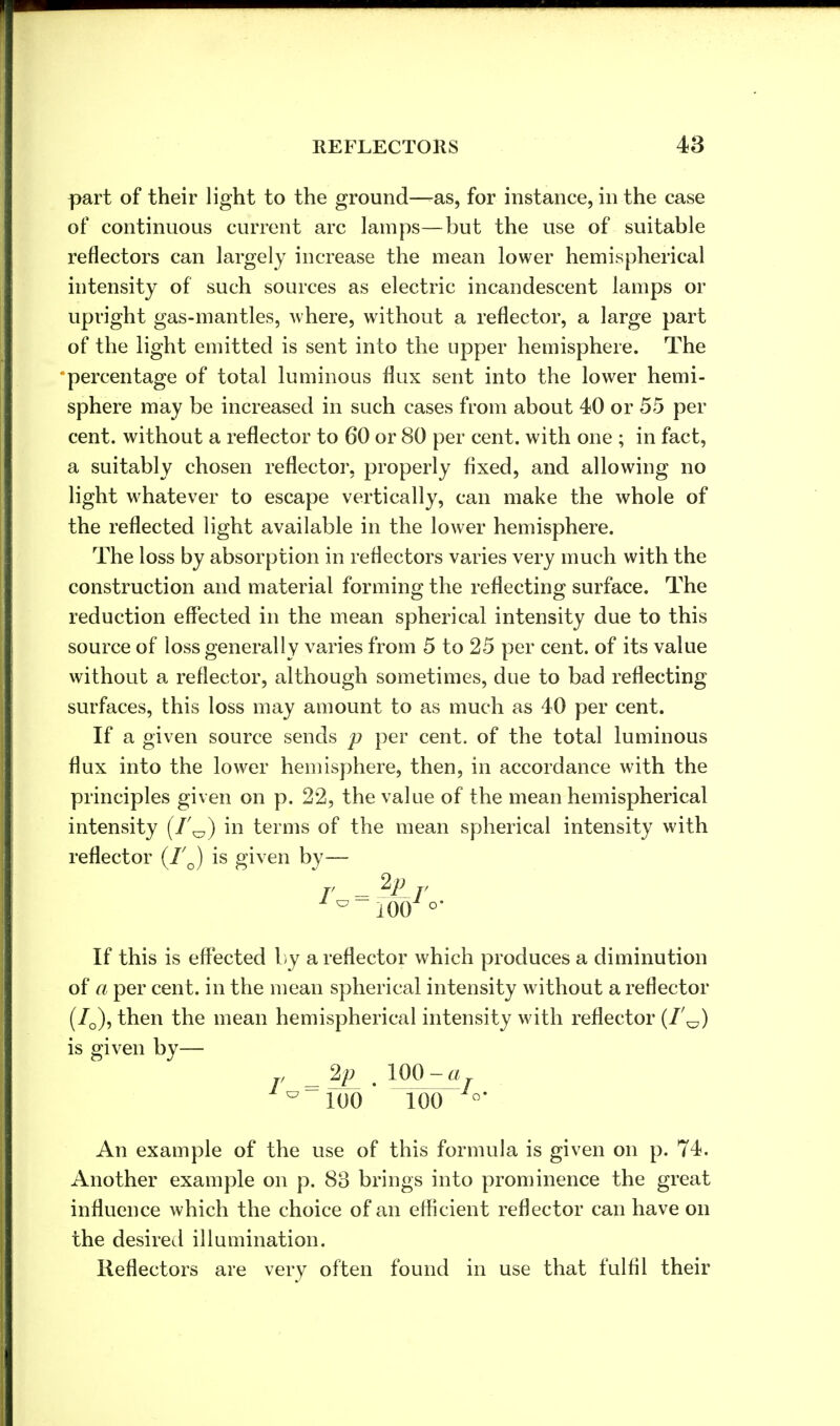 part of their light to the ground—-as, for instance, in the case of continuous current arc lamps—but the use of suitable reflectors can largely increase the mean lower hemispherical intensity of such sources as electric incandescent lamps or upright gas-mantles, where, without a reflector, a large part of the light emitted is sent into the upper hemisphere. The percentage of total luminous flux sent into the lower hemi- sphere may be increased in such cases from about 40 or 55 per cent, without a reflector to 60 or 80 per cent, with one ; in fact, a suitably chosen reflector, properly fixed, and allowing no light whatever to escape vertically, can make the whole of the reflected light available in the lower hemisphere. The loss by absorption in reflectors varies very much with the construction and material forming the reflecting surface. The reduction effected in the mean spherical intensity due to this source of loss generally varies from 5 to 25 per cent, of its value without a reflector, although sometimes, due to bad reflecting surfaces, this loss may amount to as much as 40 per cent. If a given source sends p per cent, of the total luminous flux into the lower hemisphere, then, in accordance with the principles given on p. 22, the value of the mean hemispherical intensity in terms of the mean spherical intensity with reflector (7'0) is given by— r Ar * 10o o- If this is effected by a reflector which produces a diminution of a per cent, in the mean spherical intensity without a reflector (7Q), then the mean hemispherical intensity with reflector (1'^) is given by— , 2p 100 -a ^100 ' 100 °* An example of the use of this formula is given on p. 74. Another example on p. 88 brings into prominence the great influence which the choice of an efficient reflector can have on the desired illumination. Reflectors are verv often found in use that fulfil their