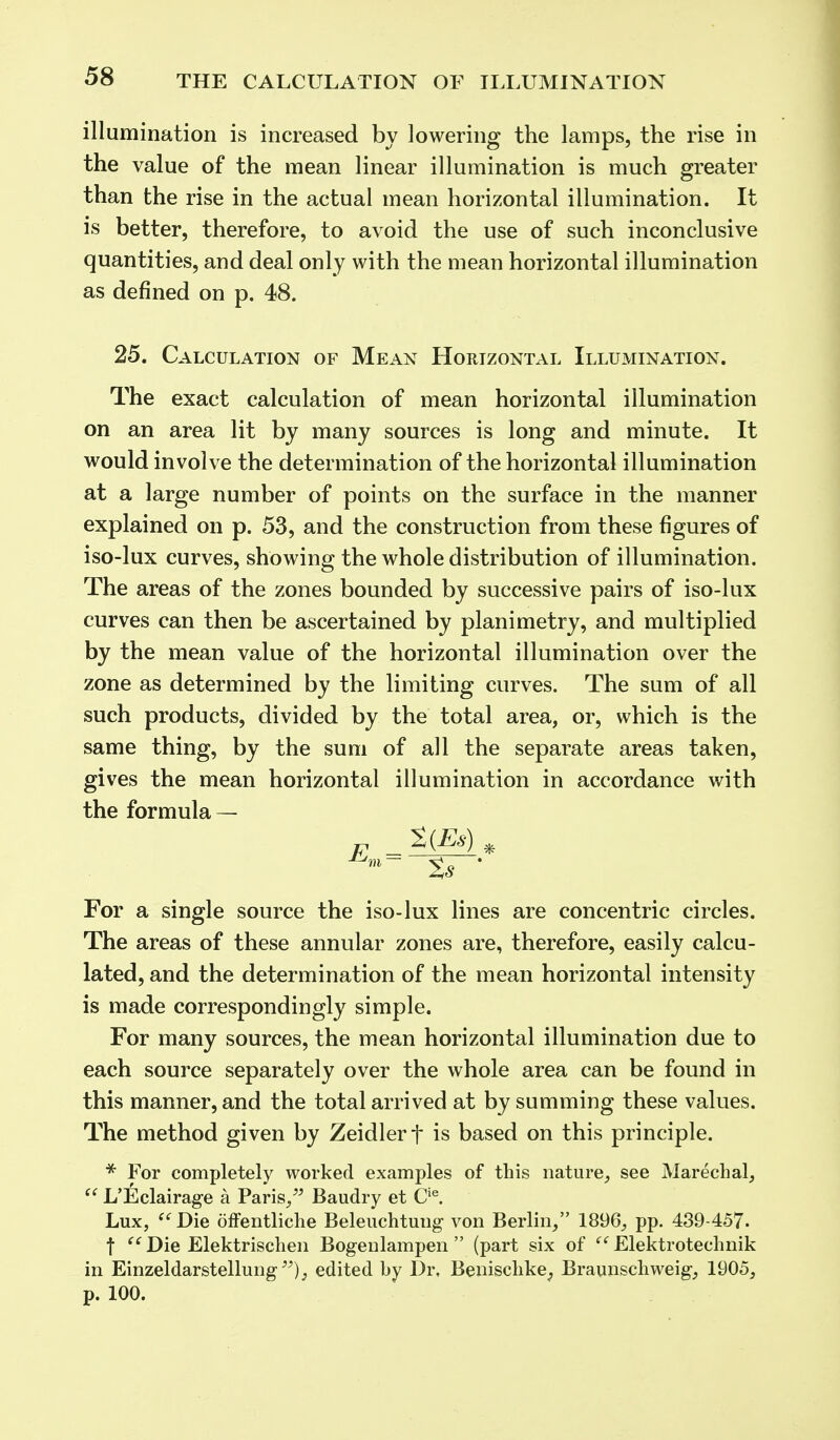 illumination is increased by lowering the lamps, the rise in the value of the mean linear illumination is much greater than the rise in the actual mean horizontal illumination. It is better, therefore, to avoid the use of such inconclusive quantities, and deal only with the mean horizontal illumination as defined on p. 48. 25. Calculation of Mean Horizontal Illumination. The exact calculation of mean horizontal illumination on an area lit by many sources is long and minute. It would involve the determination of the horizontal illumination at a large number of points on the surface in the manner explained on p. 53, and the construction from these figures of iso-lux curves, showing the whole distribution of illumination. The areas of the zones bounded by successive pairs of iso-lux curves can then be ascertained by planimetry, and multiplied by the mean value of the horizontal illumination over the zone as determined by the limiting curves. The sum of all such products, divided by the total area, or, which is the same thing, by the sum of all the separate areas taken, gives the mean horizontal illumination in accordance with the formula — For a single source the iso-lux lines are concentric circles. The areas of these annular zones are, therefore, easily calcu- lated, and the determination of the mean horizontal intensity is made correspondingly simple. For many sources, the mean horizontal illumination due to each source separately over the whole area can be found in this manner, and the total arrived at by summing these values. The method given by Zeidlerf is based on this principle. * For completely worked examples of this nature, see Marechal,  L'Eclairage a Paris/' Baudry et Cie. Lux,  Die offentliche Beleuchtung von Berlin, 1896, pp. 439-457- f  Die Elektrischen Bogenlampen  (part six of e f Elektrotechnik in Einzeldarstellung); edited by Dr. Benisehke; Braunschweig, 1905, p. 100.