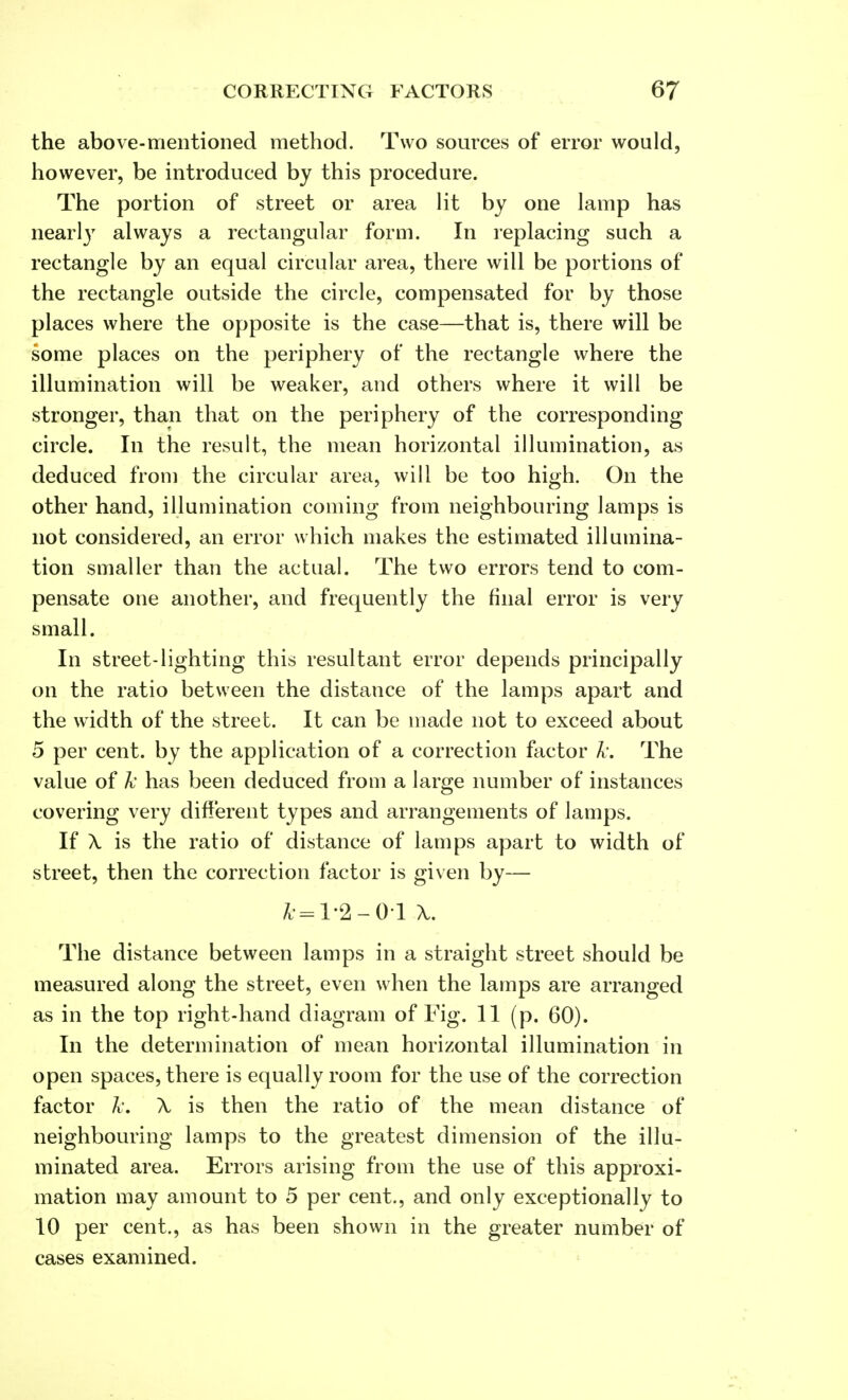 the above-mentioned method. Two sources of error would, however, be introduced by this procedure. The portion of street or area lit by one lamp has nearly always a rectangular form. In replacing such a rectangle by an equal circular area, there will be portions of the rectangle outside the circle, compensated for by those places where the opposite is the case—that is, there will be some places on the periphery of the rectangle where the illumination will be weaker, and others where it will be stronger, than that on the periphery of the corresponding circle. In the result, the mean horizontal illumination, as deduced from the circular area, will be too high. On the other hand, illumination coming from neighbouring lamps is not considered, an error which makes the estimated illumina- tion smaller than the actual. The two errors tend to com- pensate one another, and frequently the final error is very small. In street-lighting this resultant error depends principally on the ratio between the distance of the lamps apart and the width of the street. It can be made not to exceed about 5 per cent, by the application of a correction factor Jc. The value of Jc has been deduced from a large number of instances covering very different types and arrangements of lamps. If \ is the ratio of distance of lamps apart to width of street, then the correction factor is given by— fc=l-2 -01 X. The distance between lamps in a straight street should be measured along the street, even when the lamps are arranged as in the top right-hand diagram of Fig. 11 (p. 60). In the determination of mean horizontal illumination in open spaces, there is equally room for the use of the correction factor Jc. \ is then the ratio of the mean distance of neighbouring lamps to the greatest dimension of the illu- minated area. Errors arising from the use of this approxi- mation may amount to 5 per cent., and only exceptionally to 10 per cent., as has been shown in the greater number of cases examined.