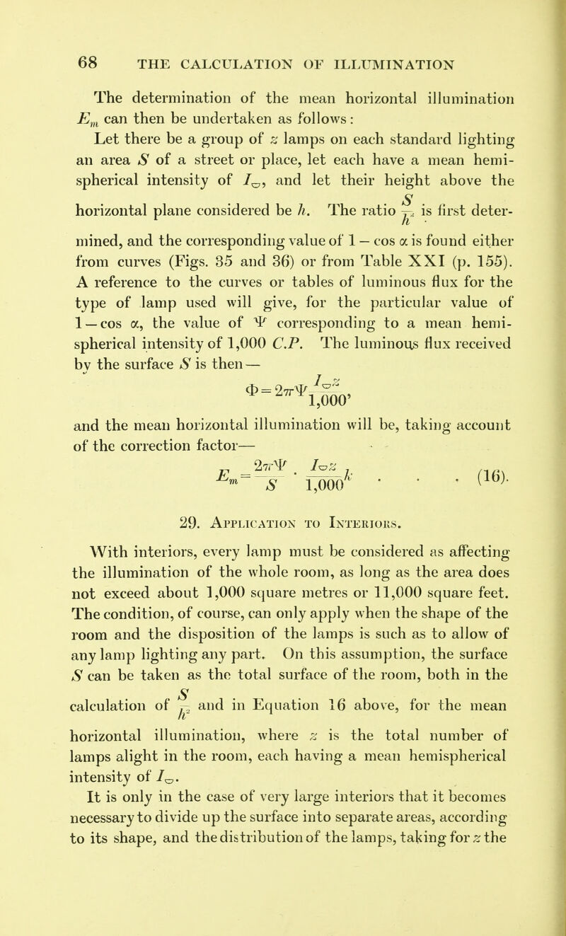 The determination of the mean horizontal illumination Em can then be undertaken as follows: Let there be a group of z lamps on each standard lighting an area *S* of a street or place, let each have a mean hemi- spherical intensity of 7^, and let their height above the S horizontal plane considered be h. The ratio ^ is first deter- mined, and the corresponding value of 1 — cos a is found either from curves (Figs. 35 and 36) or from Table XXI (p. 155). A reference to the curves or tables of luminous flux for the type of lamp used will give, for the particular value of 1 —cos a, the value of >P corresponding to a mean hemi- spherical intensity of 1,000 CP. The luminous flux received bv the surface S is then — / * A ^ 1,000' and the mean horizontal illumination will be, taking account of the correction factor— „ _2tt¥ . I*z , na. Km—s \<m ' ' ' ( }' 29. Application to Interiors. With interiors, every lamp must be considered as affecting the illumination of the whole room, as long as the area does not exceed about 1,000 square metres or 11,000 square feet. The condition, of course, can only apply when the shape of the room and the disposition of the lamps is such as to allow of any lamp lighting any part. On this assumption, the surface S can be taken as the total surface of the room, both in the S calculation of j-2 and in Equation 16 above, for the mean horizontal illumination, where z is the total number of lamps alight in the room, each having a mean hemispherical intensity of 1^. It is only in the case of very large interiors that it becomes necessary to divide up the surface into separate areas, according to its shape, and the distribution of the lamps, taking for z the