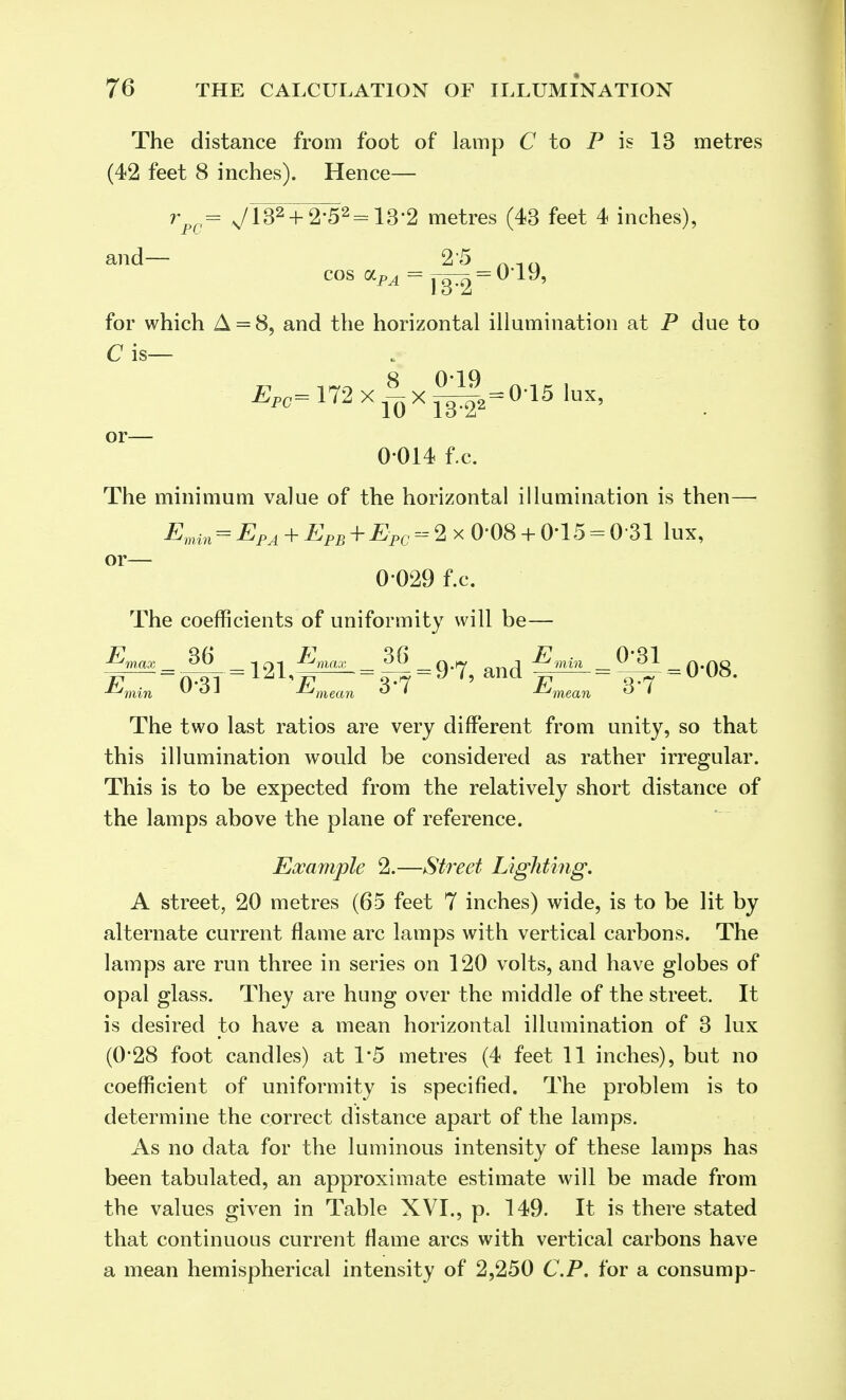 The distance from foot of lamp C to P is 13 metres (42 feet 8 inches). Hence— rpc= N/182 + 2-52 = 132 metres (43 feet 4 inches), and— 2'5 for which A = 8, and the horizontal illumination at P due to Cis— cos olpa = , 7o = 019, EP0= 172 xix ^|=015 lux, or— 0-014 f.c. The minimum value of the horizontal illumination is then— Emm = EPA + EPB + EPC 2 x 0-08 + 0'15 = 031 lux, or— 0-029 f.c. The coefficients of uniformity will be— Emax _ B6 _-I c>i Emax ^ 36 _Q.f-y „„j -Emin 0 31 fi-nft -Z^min vol -^mean ° • -^mean ° ' The two last ratios are very different from unity, so that this illumination would be considered as rather irregular. This is to be expected from the relatively short distance of the lamps above the plane of reference. Example 2.—Street Lighting. A street, 20 metres (65 feet 7 inches) wide, is to be lit by alternate current flame arc lamps with vertical carbons. The lamps are run three in series on 120 volts, and have globes of opal glass. They are hung over the middle of the street. It is desired to have a mean horizontal illumination of 3 lux (0*28 foot candles) at 1*5 metres (4 feet 11 inches), but no coefficient of uniformity is specified. The problem is to determine the correct distance apart of the lamps. As no data for the luminous intensity of these lamps has been tabulated, an approximate estimate will be made from the values given in Table XVI., p. 149. It is there stated that continuous current flame arcs with vertical carbons have a mean hemispherical intensity of 2,250 CP. for a consump-