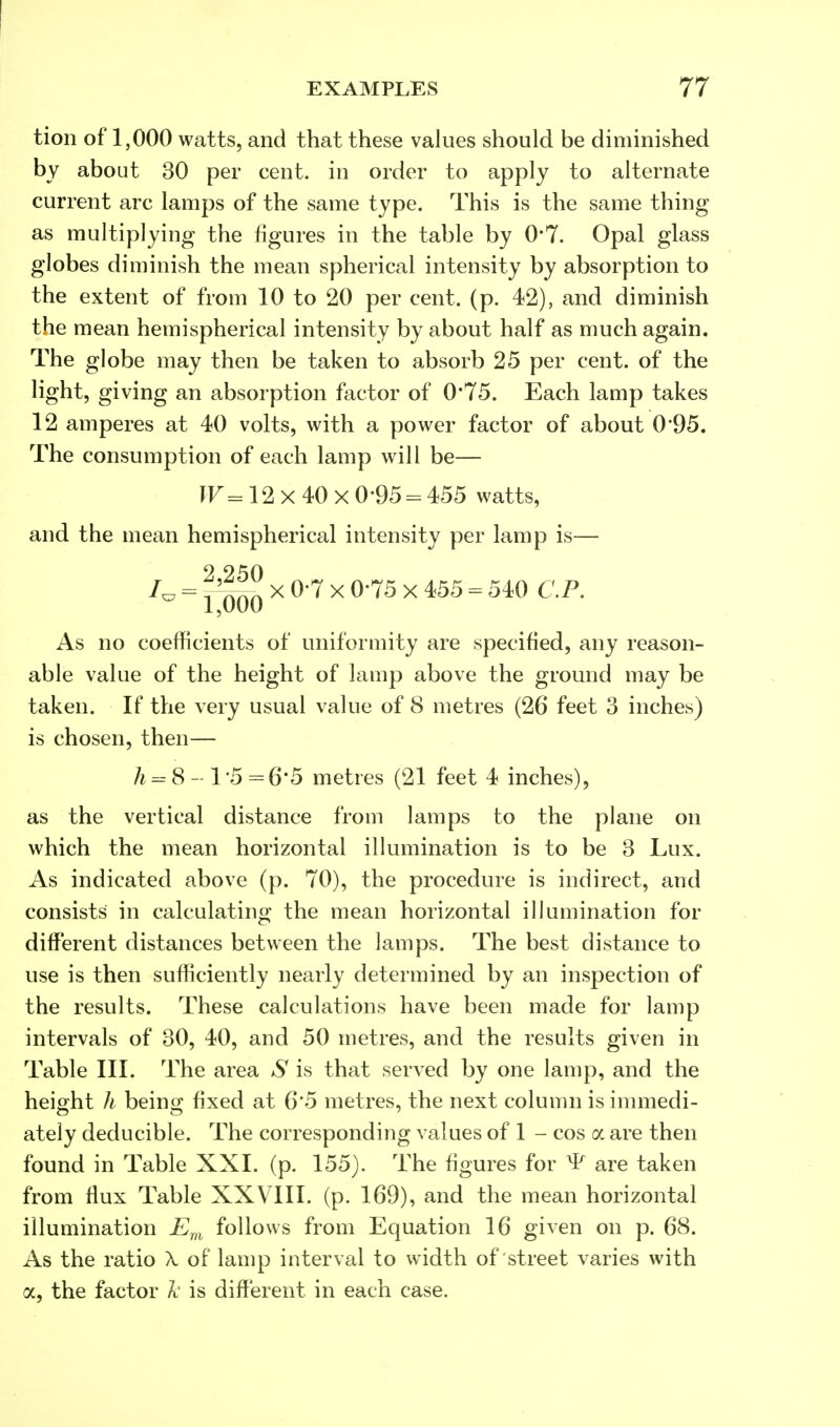 tion of 1,000 watts, and that these values should be diminished by about 30 per cent, in order to apply to alternate current arc lamps of the same type. This is the same thing as multiplying the figures in the table by 0*7. Opal glass globes diminish the mean spherical intensity by absorption to the extent of from 10 to 20 per cent. (p. 42), and diminish the mean hemispherical intensity by about half as much again. The globe may then be taken to absorb 25 per cent, of the light, giving an absorption factor of 0*75. Each lamp takes 12 amperes at 40 volts, with a power factor of about 0*95. The consumption of each lamp will be— W«12 X 40 X 0 95 = 455 watts, and the mean hemispherical intensity per lamp is— 9 9^0 = x 0-7 x 0-75 x 455 = 540 CP. As no coefficients of uniformity are specified, any reason- able value of the height of lamp above the ground may be taken. If the very usual value of 8 metres (26 feet 3 inches) is chosen, then— h = S-l'5=6'5 metres (21 feet 4 inches), as the vertical distance from lamps to the plane on which the mean horizontal illumination is to be 3 Lux. As indicated above (p. 70), the procedure is indirect, and consists in calculating the mean horizontal illumination for different distances between the lamps. The best distance to use is then sufficiently nearly determined by an inspection of the results. These calculations have been made for lamp intervals of 30, 40, and 50 metres, and the results given in Table III. The area S is that served by one lamp, and the height h being fixed at 6'5 metres, the next column is immedi- ately deducible. The corresponding values of 1 - cos a are then found in Table XXI. (p. 155). The figures for ^ are taken from flux Table XXVIII. (p. 169), and the mean horizontal illumination Em follows from Equation 16 given on p. 68. As the ratio \ of lamp interval to width of street varies with a, the factor k is different in each case.