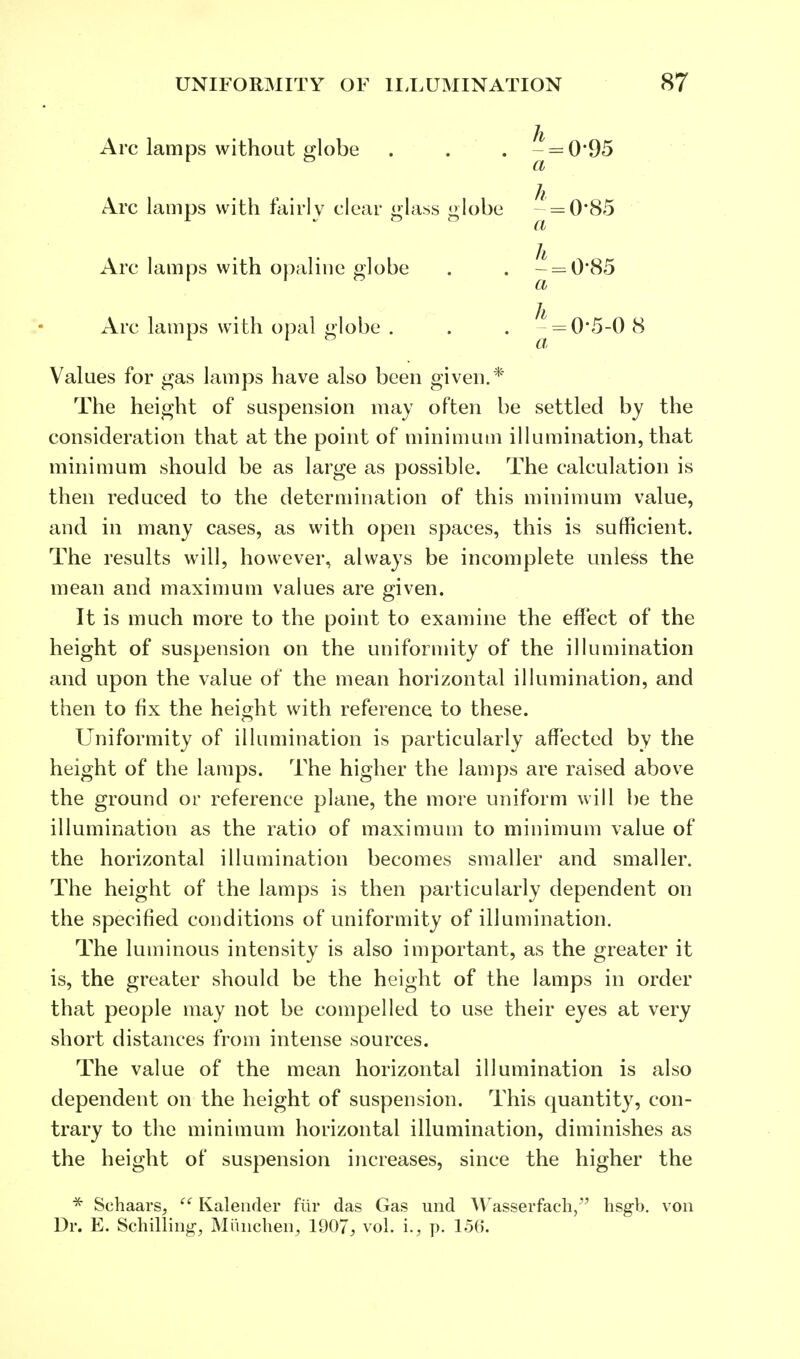 Arc lamps without globe . . . a 095 Arc lamps with fairly clear glass globe h a 0-85 Arc lamps with opaline globe h a 0-85 Arc lamps with opal globe . h_ a 0-5-0 8 Values for gas lamps have also been given.* The height of suspension may often be settled by the consideration that at the point of minimum illumination, that minimum should be as large as possible. The calculation is then reduced to the determination of this minimum value, and in many cases, as with open spaces, this is sufficient. The results will, however, always be incomplete unless the mean and maximum values are given. It is much more to the point to examine the effect of the height of suspension on the uniformity of the illumination and upon the value of the mean horizontal illumination, and then to fix the height with reference to these. Uniformity of illumination is particularly affected by the height of the lamps. The higher the lamps are raised above the ground or reference plane, the more uniform will be the illumination as the ratio of maximum to minimum value of the horizontal illumination becomes smaller and smaller. The height of the lamps is then particularly dependent on the specified conditions of uniformity of illumination. The luminous intensity is also important, as the greater it is, the greater should be the height of the lamps in order that people may not be compelled to use their eyes at very short distances from intense sources. The value of the mean horizontal illumination is also dependent on the height of suspension. This quantity, con- trary to the minimum horizontal illumination, diminishes as the height of suspension increases, since the higher the * Sehaars, (t Kalender fur das Gas und Wasserfach, hsgb. von Dr. E. Schilling, Miinchen, 1907; vol. i., p. 156.