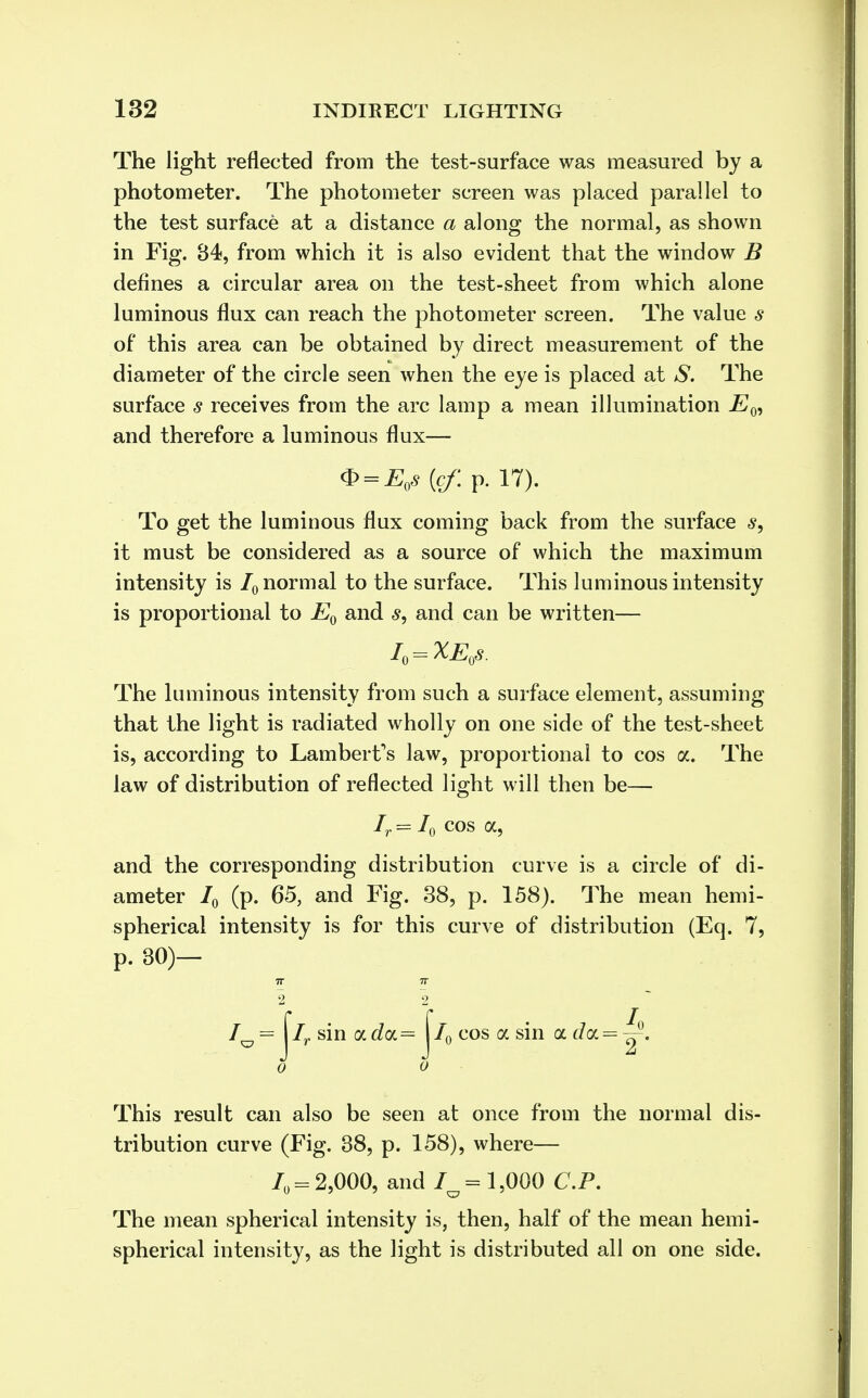 The light reflected from the test-surface was measured by a photometer. The photometer screen was placed parallel to the test surface at a distance a along the normal, as shown in Fig. 84, from which it is also evident that the window B defines a circular area on the test-sheet from which alone luminous flux can reach the photometer screen. The value s of this area can be obtained by direct measurement of the diameter of the circle seen when the eye is placed at S. The surface s receives from the arc lamp a mean illumination Ew and therefore a luminous flux— <S? = EoS(cf.p. 17). To get the luminous flux coming back from the surface s, it must be considered as a source of which the maximum intensity is 70 normal to the surface. This luminous intensity is proportional to E0 and <?, and can be written— I0=XE0s. The luminous intensity from such a surface element, assuming that the light is radiated wholly on one side of the test-sheet is, according to Lambert's law, proportional to cos a. The law of distribution of reflected light will then be— Ir = 70 cos a, and the corresponding distribution curve is a circle of di- ameter 70 (p. 65, and Fig. 38, p. 158). The mean hemi- spherical intensity is for this curve of distribution (Eq. 7, p. 30)- IT IT /0 = j*7r sin a doL= j*70 cos a sin a d<x = ^. 0 0 This result can also be seen at once from the normal dis- tribution curve (Fig. 38, p. 158), where— /„ = 2,000, and 7^= 1,000 CP. The mean spherical intensity is, then, half of the mean hemi- spherical intensity, as the light is distributed all on one side.