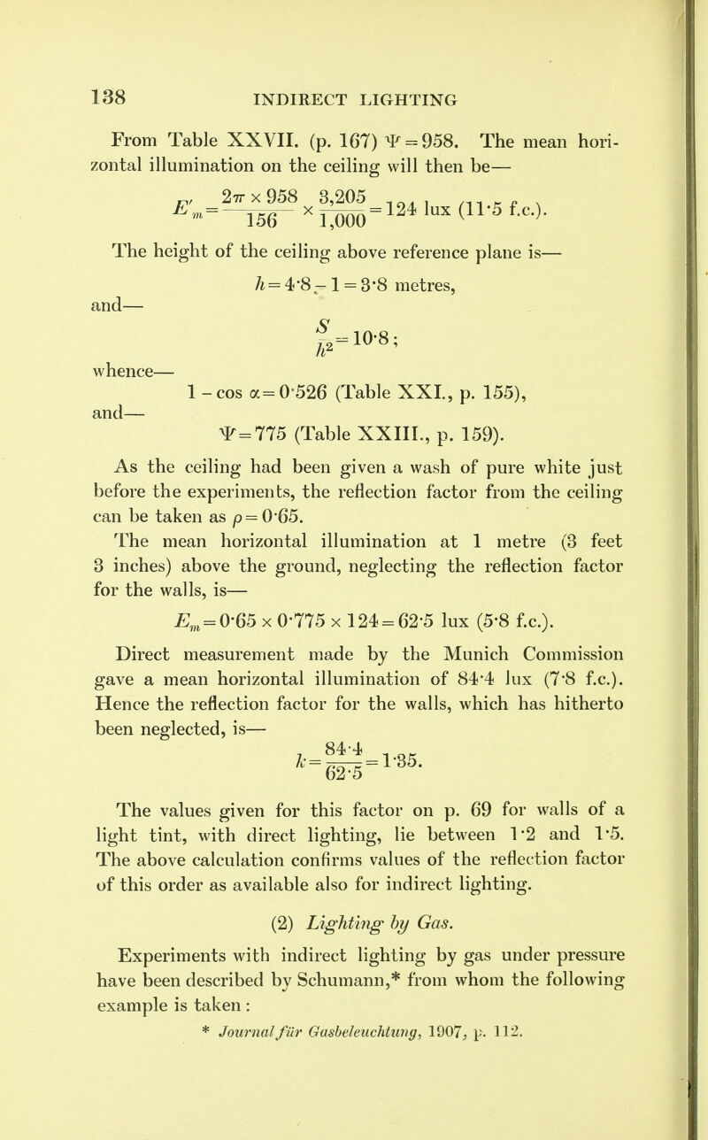 From Table XXVII. (p. 167) ^ = 958. The mean hori- zontal illumination on the ceiling will then be— „, 2ttx958 3,205 10„ , ni.„ . E'^~m- xT^oo=m lux (n 5 f'c-}- The height of the ceiling above reference plane is— h= 4-8^1 = 3-8 metres, S and hZ 10-8 whence and— 1 - cos a=0526 (Table XXL, p. 155), ^ = 775 (Table XXIII., p. 159). As the ceiling had been given a wash of pure white just before the experiments, the reflection factor from the ceiling can be taken as /?=065. The mean horizontal illumination at 1 metre (3 feet 3 inches) above the ground, neglecting the reflection factor for the walls, is— Em = 0'65 x 0-775 x 124 = 62-5 lux (5-8 f.c.). Direct measurement made by the Munich Commission gave a mean horizontal illumination of 84*4 lux (7*8 f.c). Hence the reflection factor for the walls, which has hitherto been neglected, is— jt-84'*-l-35 The values given for this factor on p. 69 for walls of a light tint, with direct lighting, lie between 1*2 and 1*5. The above calculation confirms values of the reflection factor of this order as available also for indirect lighting. (2) Lighting' by Gas. Experiments with indirect lighting by gas under pressure have been described by Schumann,* from whom the following example is taken : * Journal filr Gasbeleuchtmig, 1907, p. 112.