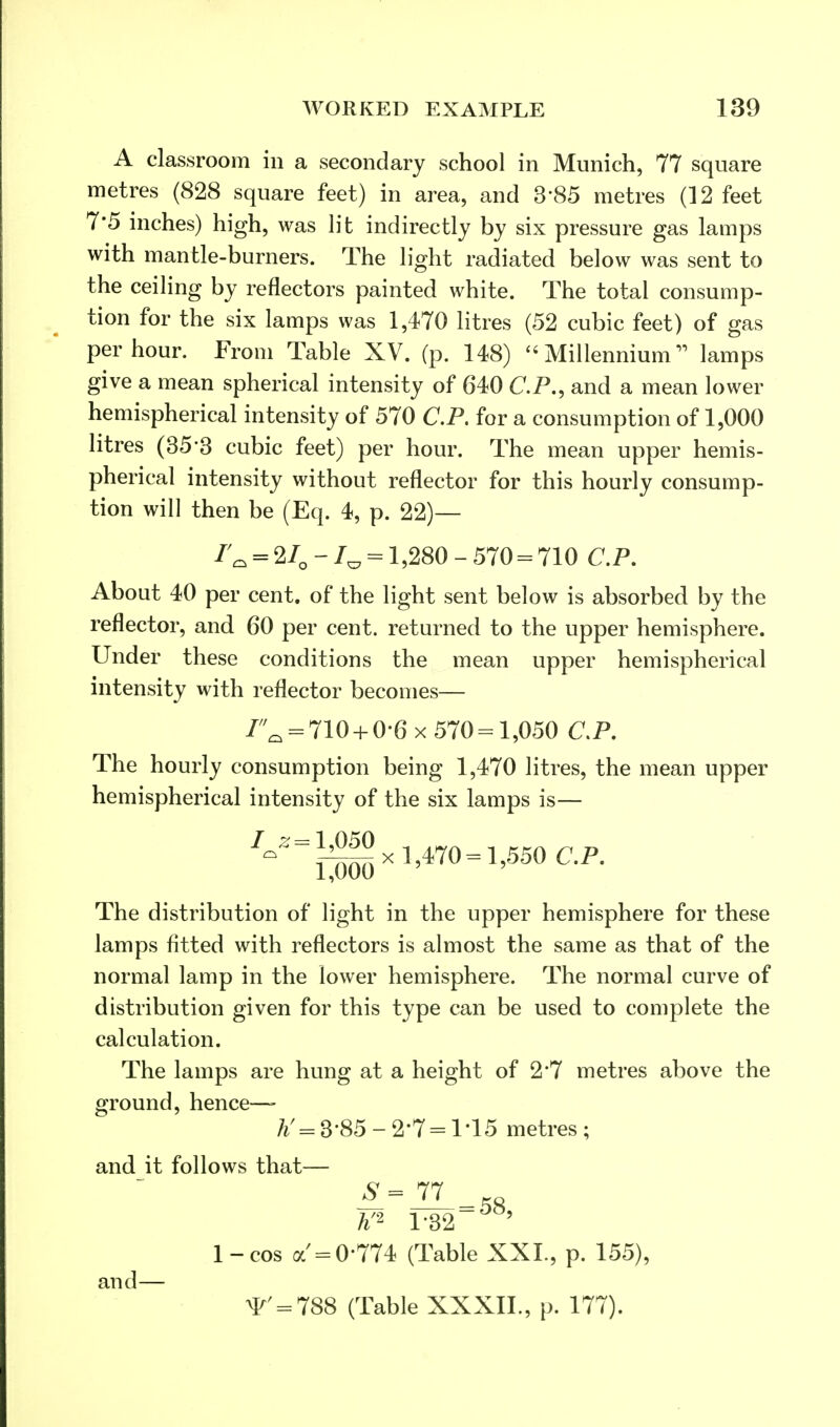 A classroom in a secondary school in Munich, 77 square metres (828 square feet) in area, and 3'85 metres (12 feet 7*5 inches) high, was lit indirectly by six pressure gas lamps with mantle-burners. The light radiated below was sent to the ceiling by reflectors painted white. The total consump- tion for the six lamps was 1,470 litres (52 cubic feet) of gas per hour. From Table XV. (p. 148)  Millennium lamps give a mean spherical intensity of 640 CP., and a mean lower hemispherical intensity of 570 CP. for a consumption of 1,000 litres (35*3 cubic feet) per hour. The mean upper hemis- pherical intensity without reflector for this hourly consump- tion will then be (Eq. 4, p. 22)— /Q = 2/Q - J0 = 1,280 - 570 = 710 CP. About 40 per cent, of the light sent below is absorbed by the reflector, and 60 per cent, returned to the upper hemisphere. Under these conditions the mean upper hemispherical intensity with reflector becomes— 7^ = 710 + 0-6 x 570 = 1,050 CP. The hourly consumption being 1,470 litres, the mean upper hemispherical intensity of the six lamps is— 7^ = J-^x 1,470= 1,550 CP. The distribution of light in the upper hemisphere for these lamps fitted with reflectors is almost the same as that of the normal lamp in the lower hemisphere. The normal curve of distribution given for this type can be used to complete the calculation. The lamps are hung at a height of 2*7 metres above the ground, hence—- ft'=3'85-2*7 = 1-15 metres; and it follows that— #=77 1-cos a=0'774 (Table XXL, p. 155), and >T = 7S8 (Table XXXIL, p. 177).