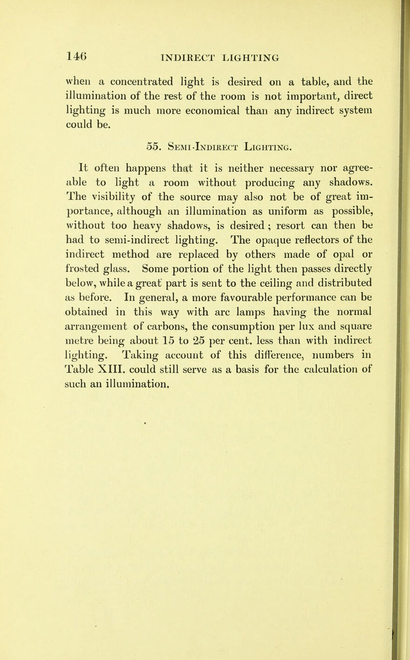 when a concentrated light is desired on a table, and the illumination of the rest of the room is not important, direct lighting is much more economical than any indirect system could be. 55. Semi-Indirect Lighting. It often happens that it is neither necessary nor agree- able to light a room without producing any shadows. The visibility of the source may also not be of great im- portance, although an illumination as uniform as possible, without too heavy shadows, is desired ; resort can then be had to semi-indirect lighting. The opaque reflectors of the indirect method are replaced by others made of opal or frosted glass. Some portion of the light then passes directly below, while a great' part is sent to the ceiling and distributed as before. In general, a more favourable performance can be obtained in this way with arc lamps having the normal arrangement of carbons, the consumption per lux and square metre being about 15 to 25 per cent, less than with indirect lighting. Taking account of this difference, numbers in Table XIII. could still serve as a basis for the calculation of such an illumination.