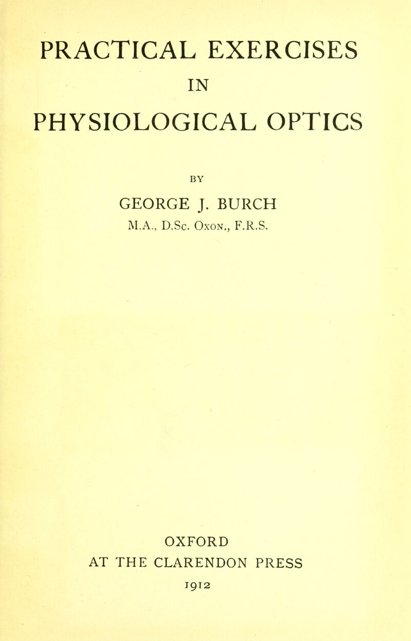 PRACTICAL EXERCISES IN PHYSIOLOGICAL OPTICS GEORGE J. BURCH M.A., D,Sc. Oxon., F.R.S. OXFORD AT THE CLARENDON PRESS 1912