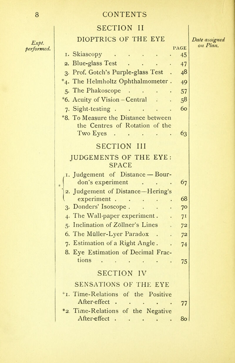 SECTION II DIOPTRICS OF THE EYE PAGE 1. Skiascopy 45 2. Blue-glass Test .... 47 3. Prof. Gotch's Purple-glass Test . 48 4. The Helmholtz Ophthalmometer . 49 5. The Phakoscope 57 6. Acuity of Vision —Central . . 58 7. Sight-testing 60 8. To Measure the Distance between the Centres of Rotation of the Two Eyes 63 SECTION III JUDGEMENTS OF THE EYE: SPACE ,1. Judgement of Distance — Bour- don's experiment . -67 2. Judgement of Distance—Hering's experiment 68 3. Donders' Isoscope .... 70 4. The Wall-paper experiment. . 71 5. Inclination of Zollner's Lines . 72 6. The Miiller-Lyer Paradox . . 72 7. Estimation of a Right Angle . . 74 8. Eye Estimation of Decimal Frac- tions 75 SECTION IV SENSATIONS OF THE EYE 1. Time-Relations of the Positive After-effect 77 2. Time-Relations of the Negative After-effect 80