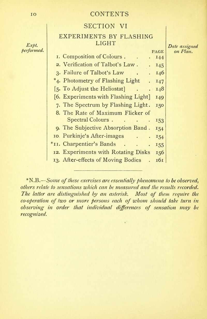 IO Expt. performed. CONTENTS SECTION VI EXPERIMENTS BY FLASHING LIGHT PAGE I. Composition of Colours . 144 2. Verification of Talbot's Law . H5 3- Failure of Talbot's Law 146 *4- Photometry of Flashing Light 147 [5. To Adjust the Heliostat] 148 [6. Experiments with Flashing Light] 149 7- The Spectrum by Flashing Light. 15° 8. The Rate of Maximum Flicker of Spectral Colours .... 153 9- The Subjective Absorption Band . !54 10. Purkinje's After-images *54 *n. Charpentier's Bands 155 12. Experiments with Rotating Disks 156 IS- After-effects of Moving Bodies 161 Date assigned on Plan. *N.B.—Some of these exercises are essentially phenomena to be observed, others relate to sensations which can be measured and the results recorded. The latter are distinguished by an asterisk. Most of them require the co-operation of two or more persons each of whom should take turn in observing in order that individual differences of sensation may be recognized.