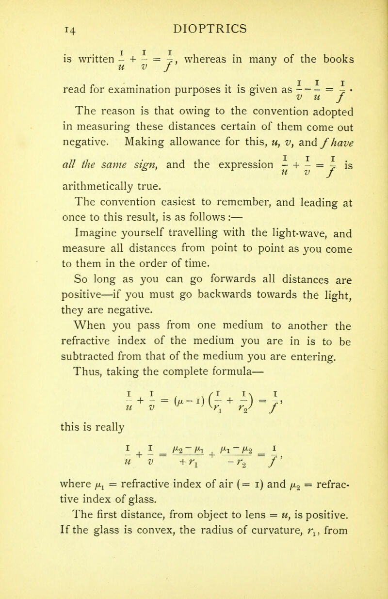 T4 is written - + - = \. whereas in many of the books u v /' read for examination purposes it is given as = j * The reason is that owing to the convention adopted in measuring these distances certain of them come out negative. Making allowance for this, u, v, and /have all the same sign, and the expression i + - = ^ is u v J arithmetically true. The convention easiest to remember, and leading at once to this result, is as follows:— Imagine yourself travelling with the light-wave, and measure all distances from point to point as you come to them in the order of time. So long as you can go forwards all distances are positive—if you must go backwards towards the light, they are negative. When you pass from one medium to another the refractive index of the medium you are in is to be subtracted from that of the medium you are entering. Thus, taking the complete formula— I I . . /I I\ I - + - = (u-l) (- + -) = this is really I i = + IHZJH = £ u v +rY - r2 f' where = refractive index of air (= i) and /x2 = refrac- tive index of glass. The first distance, from object to lens = u, is positive. If the glass is convex, the radius of curvature, rlf from