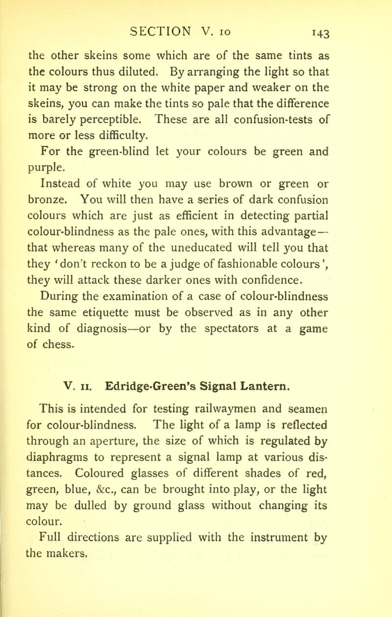 the other skeins some which are of the same tints as the colours thus diluted. By arranging the light so that it may be strong on the white paper and weaker on the skeins, you can make the tints so pale that the difference is barely perceptible. These are all confusion-tests of more or less difficulty. For the green-blind let your colours be green and purple. Instead of white you may use brown or green or bronze. You will then have a series of dark confusion colours which are just as efficient in detecting partial colour-blindness as the pale ones, with this advantage— that whereas many of the uneducated will tell you that they 'don't reckon to be a judge of fashionable colours they will attack these darker ones with confidence. During the examination of a case of colour-blindness the same etiquette must be observed as in any other kind of diagnosis—or by the spectators at a game of chess. V. 11. Edridge-Green's Signal Lantern. This is intended for testing railwaymen and seamen for colour-blindness. The light of a lamp is reflected through an aperture, the size of which is regulated by diaphragms to represent a signal lamp at various dis- tances. Coloured glasses of different shades of red, green, blue, &c, can be brought into play, or the light may be dulled by ground glass without changing its colour. Full directions are supplied with the instrument by the makers.
