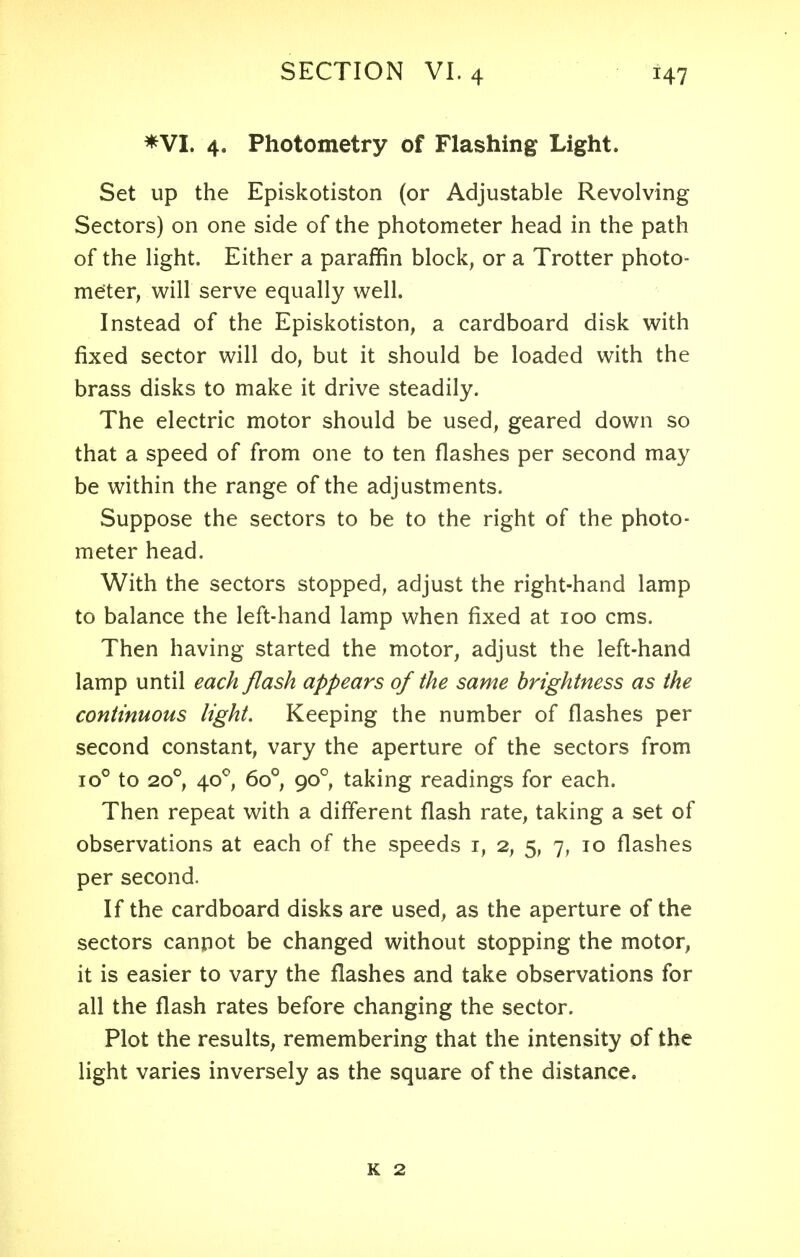 *VI. 4. Photometry of Flashing Light. Set up the Episkotiston (or Adjustable Revolving Sectors) on one side of the photometer head in the path of the light. Either a paraffin block, or a Trotter photo- meter, will serve equally well. Instead of the Episkotiston, a cardboard disk with fixed sector will do, but it should be loaded with the brass disks to make it drive steadily. The electric motor should be used, geared down so that a speed of from one to ten flashes per second may be within the range of the adjustments. Suppose the sectors to be to the right of the photo- meter head. With the sectors stopped, adjust the right-hand lamp to balance the left-hand lamp when fixed at 100 cms. Then having started the motor, adjust the left-hand lamp until each flash appears of the same brightness as the continuous light. Keeping the number of flashes per second constant, vary the aperture of the sectors from io° to 200, 400, 6o°, 90° taking readings for each. Then repeat with a different flash rate, taking a set of observations at each of the speeds 1, 2, 5, 7, 10 flashes per second. If the cardboard disks are used, as the aperture of the sectors cannot be changed without stopping the motor, it is easier to vary the flashes and take observations for all the flash rates before changing the sector. Plot the results, remembering that the intensity of the light varies inversely as the square of the distance.