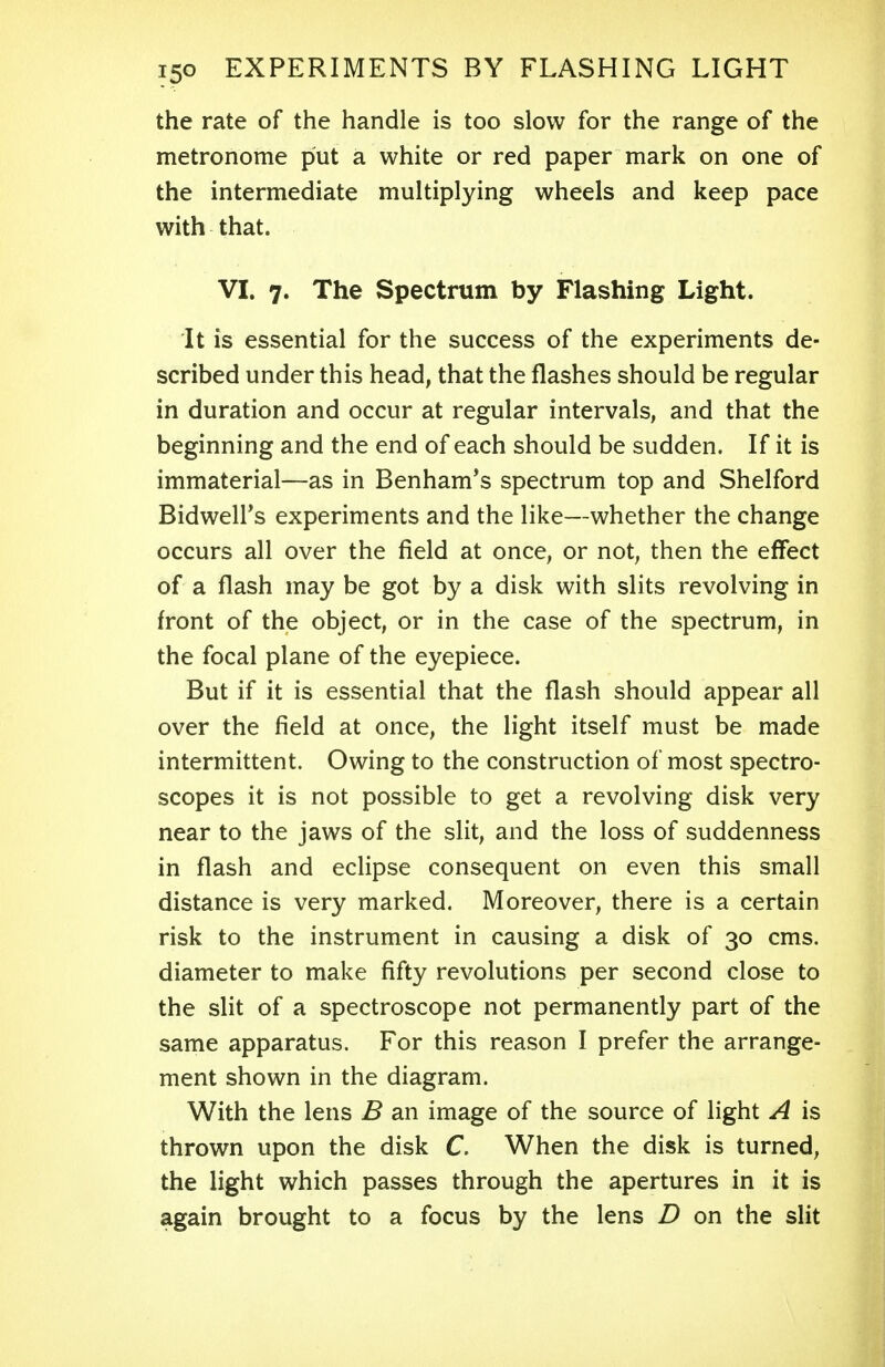 the rate of the handle is too slow for the range of the metronome put a white or red paper mark on one of the intermediate multiplying wheels and keep pace with that. VI. 7. The Spectrum by Flashing Light. It is essential for the success of the experiments de- scribed under this head, that the flashes should be regular in duration and occur at regular intervals, and that the beginning and the end of each should be sudden. If it is immaterial—as in Benham's spectrum top and Shelford Bidweirs experiments and the like—whether the change occurs all over the field at once, or not, then the effect of a flash may be got by a disk with slits revolving in front of the object, or in the case of the spectrum, in the focal plane of the eyepiece. But if it is essential that the flash should appear all over the field at once, the light itself must be made intermittent. Owing to the construction of most spectro- scopes it is not possible to get a revolving disk very near to the jaws of the slit, and the loss of suddenness in flash and eclipse consequent on even this small distance is very marked. Moreover, there is a certain risk to the instrument in causing a disk of 30 cms. diameter to make fifty revolutions per second close to the slit of a spectroscope not permanently part of the same apparatus. For this reason I prefer the arrange- ment shown in the diagram. With the lens B an image of the source of light A is thrown upon the disk C. When the disk is turned, the light which passes through the apertures in it is again brought to a focus by the lens D on the slit