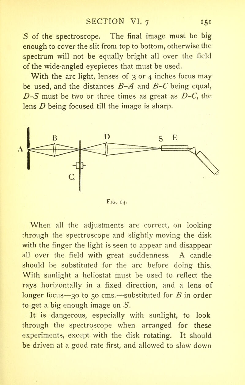 5 of the spectroscope. The final image must be big enough to cover the slit from top to bottom, otherwise the spectrum will not be equally bright all over the field of the wide-angled eyepieces that must be used. With the arc light, lenses of 3 or 4 inches focus may be used, and the distances B-A and B-C being equal, D-S must be two or three times as great as D-C, the lens D being focused till the image is sharp. Fig. 14. When all the adjustments are correct, on looking through the spectroscope and slightly moving the disk with the finger the light is seen to appear and disappear all over the field with great suddenness. A candle should be substituted for the arc before doing this. With sunlight a heliostat must be used to reflect the rays horizontally in a fixed direction, and a lens of longer focus—30 to 50 cms.—substituted for B in order to get a big enough image on S. It is dangerous, especially with sunlight, to look through the spectroscope when arranged for these experiments, except with the disk rotating. It should be driven at a good rate first, and allowed to slow down