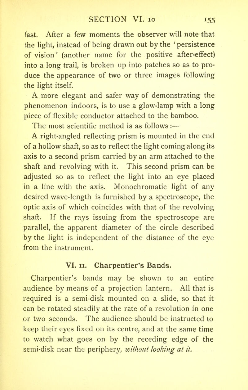 fast. After a few moments the observer will note that the light, instead of being drawn out by the 1 persistence of vision' (another name for the positive after-effect) into a long trail, is broken up into patches so as to pro- duce the appearance of two or three images following the light itself. A more elegant and safer way of demonstrating the phenomenon indoors, is to use a glow-lamp with a long piece of flexible conductor attached to the bamboo. The most scientific method is as follows :— A right-angled reflecting prism is mounted in the end of a hollow shaft, so as to reflect the light coming along its axis to a second prism carried by an arm attached to the shaft and revolving with it. This second prism can be adjusted so as to reflect the light into an eye placed in a line with the axis. Monochromatic light of any desired wave-length is furnished by a spectroscope, the optic axis of which coincides with that of the revolving shaft. If the rays issuing from the spectroscope are parallel, the apparent diameter of the circle described by the light is independent of the distance of the eye from the instrument. VI. 11. Charpentier's Bands. Charpentier's bands may be shown to an entire audience by means of a projection lantern. All that is required is a semi-disk mounted on a slide, so that it can be rotated steadily at the rate of a revolution in one or two seconds. The audience should be instructed to keep their eyes fixed on its centre, and at the same time to watch what goes on by the receding edge of the semi-disk near the periphery, without looking at it.