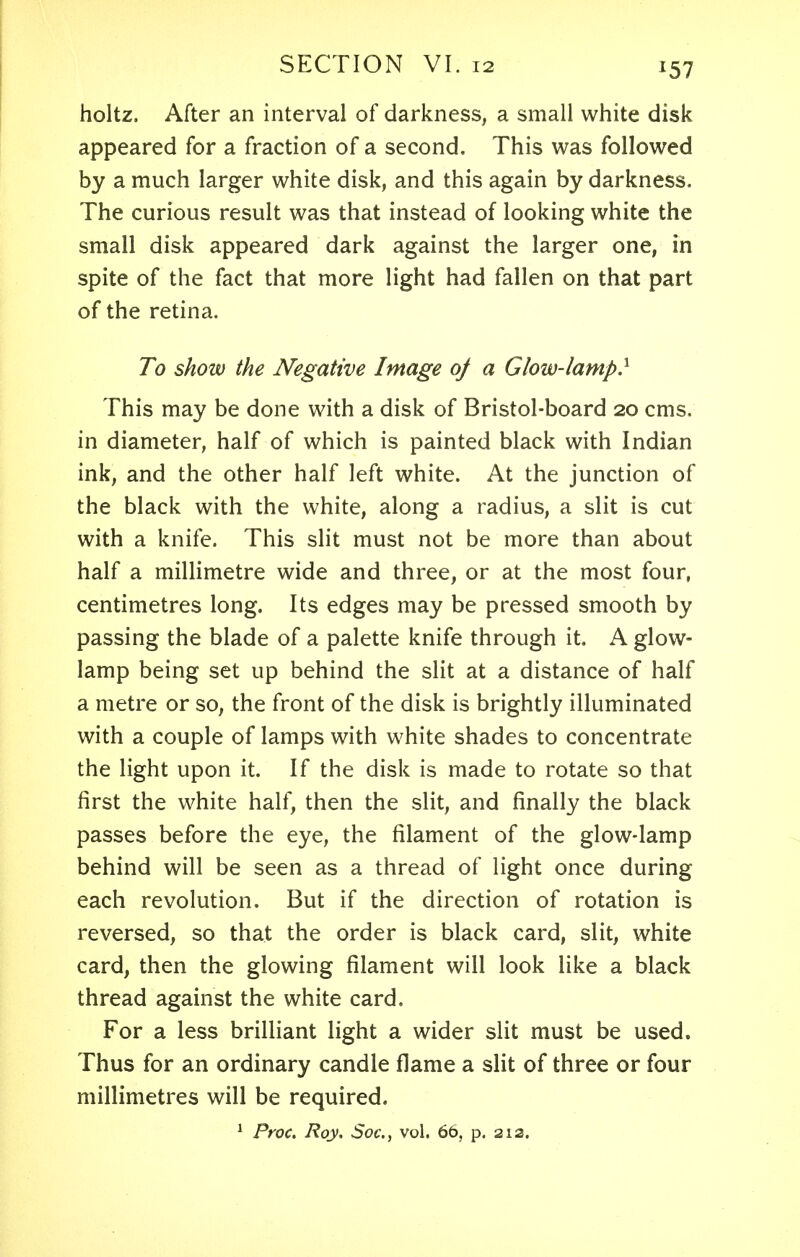 l51 holtz. After an interval of darkness, a small white disk appeared for a fraction of a second. This was followed by a much larger white disk, and this again by darkness. The curious result was that instead of looking white the small disk appeared dark against the larger one, in spite of the fact that more light had fallen on that part of the retina. To show the Negative Image of a Glow-lamp} This may be done with a disk of Bristol-board 20 cms. in diameter, half of which is painted black with Indian ink, and the other half left white. At the junction of the black with the white, along a radius, a slit is cut with a knife. This slit must not be more than about half a millimetre wide and three, or at the most four, centimetres long. Its edges may be pressed smooth by passing the blade of a palette knife through it. A glow- lamp being set up behind the slit at a distance of half a metre or so, the front of the disk is brightly illuminated with a couple of lamps with white shades to concentrate the light upon it. If the disk is made to rotate so that first the white half, then the slit, and finally the black passes before the eye, the filament of the glow-lamp behind will be seen as a thread of light once during each revolution. But if the direction of rotation is reversed, so that the order is black card, slit, white card, then the glowing filament will look like a black thread against the white card. For a less brilliant light a wider slit must be used. Thus for an ordinary candle flame a slit of three or four millimetres will be required. 1 Proc. Roy, Soc, vol. 66, p. 212.