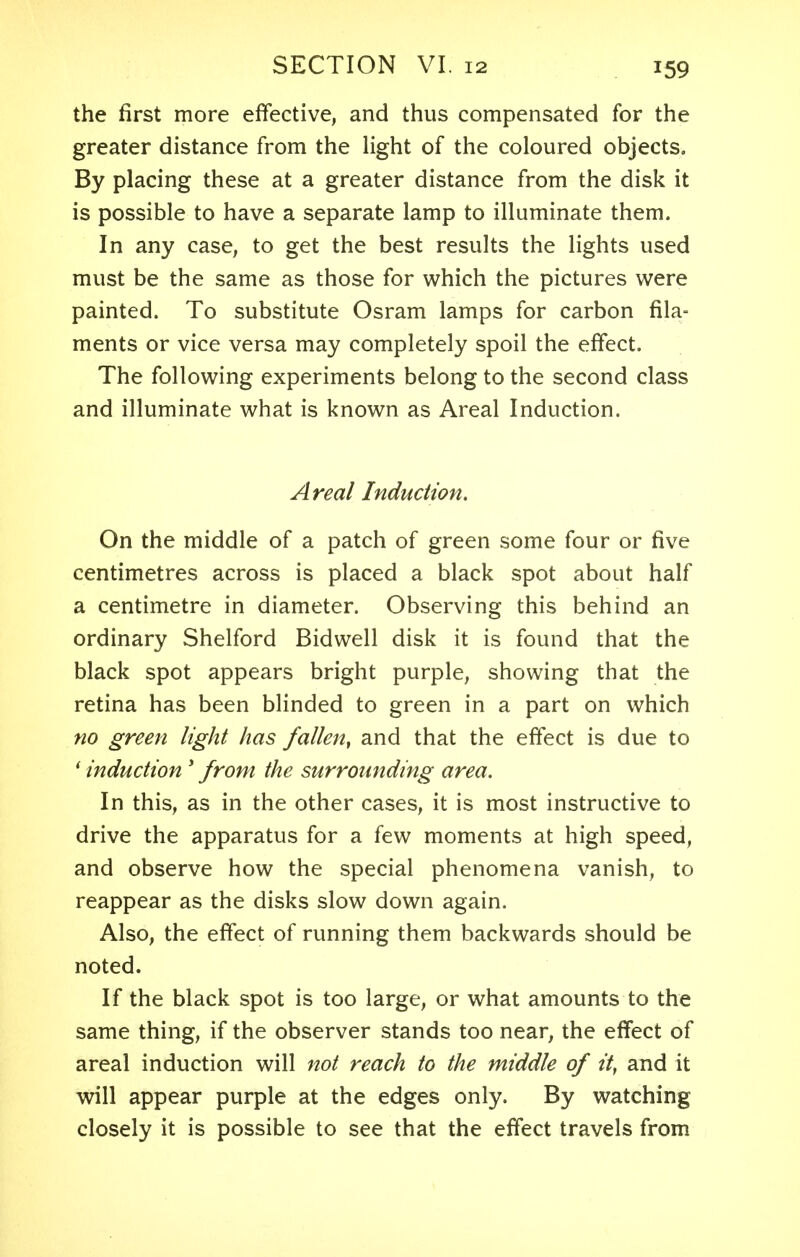 the first more effective, and thus compensated for the greater distance from the light of the coloured objects. By placing these at a greater distance from the disk it is possible to have a separate lamp to illuminate them. In any case, to get the best results the lights used must be the same as those for which the pictures were painted. To substitute Osram lamps for carbon fila- ments or vice versa may completely spoil the effect. The following experiments belong to the second class and illuminate what is known as Areal Induction. A real Induction. On the middle of a patch of green some four or five centimetres across is placed a black spot about half a centimetre in diameter. Observing this behind an ordinary Shelford Bidwell disk it is found that the black spot appears bright purple, showing that the retina has been blinded to green in a part on which no green light has fallen, and that the effect is due to ' induction s from the surrounding area. In this, as in the other cases, it is most instructive to drive the apparatus for a few moments at high speed, and observe how the special phenomena vanish, to reappear as the disks slow down again. Also, the effect of running them backwards should be noted. If the black spot is too large, or what amounts to the same thing, if the observer stands too near, the effect of areal induction will not reach to the middle of it, and it will appear purple at the edges only. By watching closely it is possible to see that the effect travels from