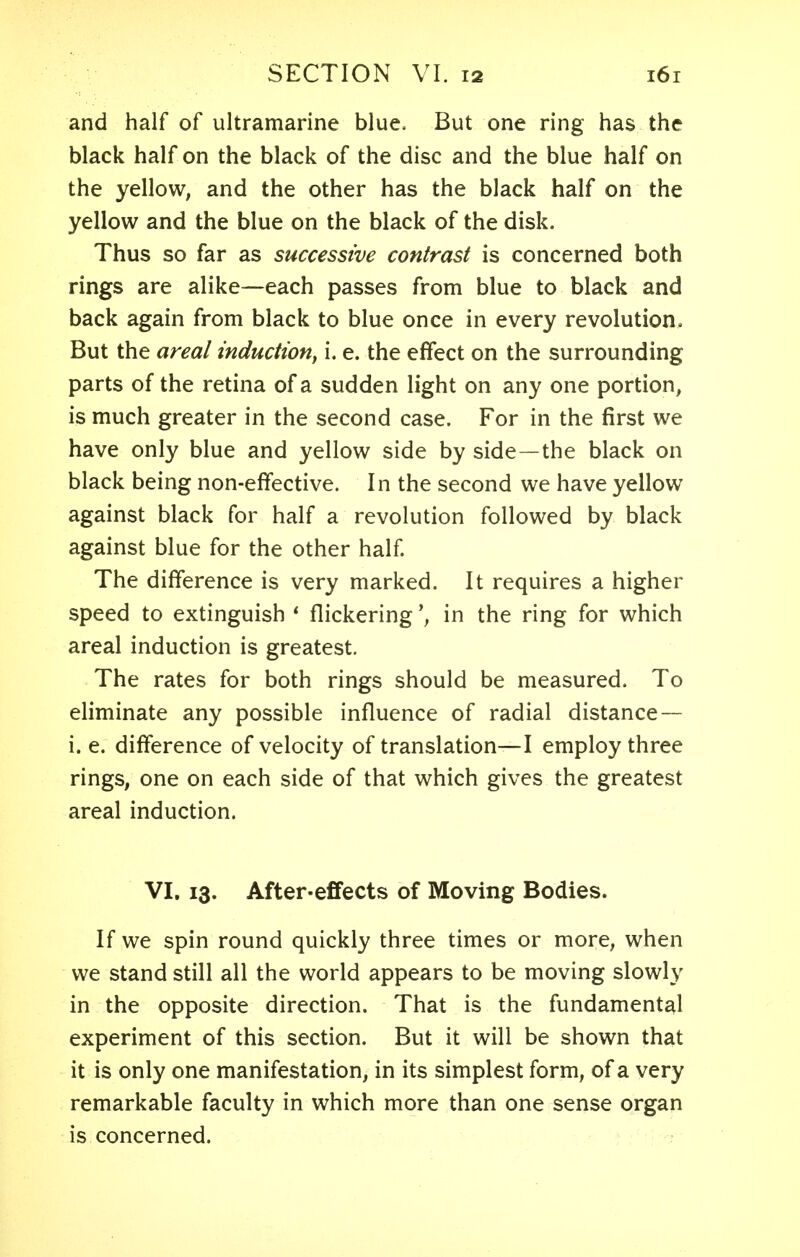 and half of ultramarine blue. But one ring has the black half on the black of the disc and the blue half on the yellow, and the other has the black half on the yellow and the blue on the black of the disk. Thus so far as successive contrast is concerned both rings are alike—each passes from blue to black and back again from black to blue once in every revolution. But the areal induction, i. e. the effect on the surrounding parts of the retina of a sudden light on any one portion, is much greater in the second case. For in the first we have only blue and yellow side by side—the black on black being non-effective. In the second we have yellow against black for half a revolution followed by black against blue for the other half. The difference is very marked. It requires a higher speed to extinguish * flickeringin the ring for which areal induction is greatest. The rates for both rings should be measured. To eliminate any possible influence of radial distance — i. e. difference of velocity of translation—I employ three rings, one on each side of that which gives the greatest areal induction. VI. 13. After-effects of Moving Bodies. If we spin round quickly three times or more, when we stand still all the world appears to be moving slowly in the opposite direction. That is the fundamental experiment of this section. But it will be shown that it is only one manifestation, in its simplest form, of a very remarkable faculty in which more than one sense organ is concerned.