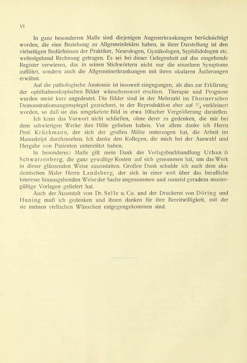 In ganz besonderem Maße sind diejenigen Augenerkrankungen berücksichtigt worden, die eine Beziehung zu Allgemeinleiden haben, in ihrer Darstellung ist den vielseitigen Bedürfnissen der Praktiker, Neurologen, Gynäkologen, Syphilidologen etc. weitestgehend Rechnung getragen. Es sei bei dieser Gelegenheit auf das eingehende Register verwiesen, das in seinen Stichwörtern nicht nur die einzelnen Symptome aufführt, sondern auch die Allgemeinerkrankungen mit ihren okularen Äußerungen erwähnt. Auf die pathologische Anatomie ist insoweit eingegangen, als dies zur Erklärung der ophthalmoskopischen Bilder wünschenswert erschien. Therapie und Prognose wurden meist kurz angedeutet. Die Bilder sind in der Mehrzahl im Thornerschen Demonstrationsaugenspiegel gezeichnet, in der Reproduktion aber auf 2/3 verkleinert worden, so daß sie das umgekehrte Bild in etwa lOfacher Vergrößerung darstellen. Ich kann das Vorwort nicht schließen, ohne derer zu gedenken, die mir bei dem schwierigen Werke ihre Hilfe geliehen haben. Vor allem danke ich Herrn Prof. Krückmann, der sich der großen Mühe unterzogen hat, die Arbeit im Manuskript durchzusehen. Ich danke den Kollegen, die mich bei der Auswahl und Hergabe von Patienten unterstützt haben. In besonderem Maße gilt mein Dank der Verlagsbuchhandlung Urban & Schwarzenberg, die ganz gewaltige Kosten auf sich genommen hat, um das Werk in dieser glänzenden Weise auszustatten. Großen Dank schulde ich auch dem aka- demischen Maler Herrn Landsberg, der sich in einer weit über das berufliche Interesse hinausgehenden Weise der Sache angenommen und zumeist geradezu muster- gültige Vorlagen geliefert hat. Auch der Ätzanstalt von Dr. Seile u. Co. und der Druckerei von Döring und Hüning muß ich gedenken und ihnen danken für ihre Bereitwilligkeit, mit der sie meinen vielfachen Wünschen entgegengekommen sind.