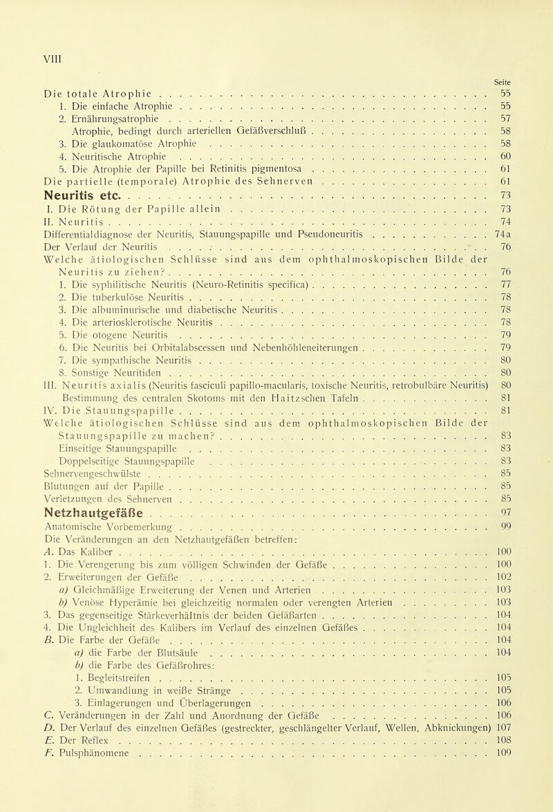 Seite Die totale Atrophie 55 1. Die einfache Atrophie 55 2. Ernährungsatrophie 57 Atrophie, bedingt durch arteriellen Gefäßverschluß 58 3. Die glaukomatöse Atrophie 58 4. Neuritische Atrophie 60 5. Die Atrophie der Papille bei Retinitis pigmentosa 61 Die partielle (temporale) Atrophie des Sehnerven 61 Neuritis etc 73 I. Die Rötung der Papille allein 73 II. Neuritis 74 Differentialdiagnose der Neuritis, Stauungspapille und Pseudoneuritis 1. 74a Der Verlauf der Neuritis . . . . : * . . 76 Welche ätiologischen Schlüsse sind aus dem ophthalmoskopischen Bilde der Neuritis zu ziehen? 76 1. Die syphilitische Neuritis (Neuro-Retinitis specifica) 77 2. Die tuberkulöse Neuritis 78 3. Die albuminurische und diabetische Neuritis 78 4. Die arteriosklerotische Neuritis ■ ■ ■ 78 5. Die otogene Neuritis 79 6. Die Neuritis bei Orbitalabscessen und Nebenhöhleneiterungen 79 7. Die sympathische Neuritis ...... 80 8. Sonstige Neuritiden . . • 80 III. Neuritis axialis (Neuritis fasciculi papillo-macularis, toxische Neuritis, retrobulbäre Neuritis) 80 Bestimmung des centralen Skotoms mit den Haitzschen Tafeln 81 IV. Die Stauungspapille '.- 81 Welche ätiologischen Schlüsse sind aus dem ophthalmoskopischen Bilde der Stauungspapille zu machen? 83 Einseitige Stauungspapille 83 Doppelseitige Stauungspapille 83 Sehnervengeschwülste • 85 Blutungen auf der Papille . . 85 Verletzungen des Sehnerven 85 Netzhautgefäße 97 Anatomische Vorbemerkung 99 Die Veränderungen an den Netzhautgefäßen betreffen: A. Das Kaliber 100 1. Die Verengerung bis zum völligen Schwinden der Gefäße 100 2. Erweiterungen der Gefäße 102 a) Gleichmäßige Erweiterung der Venen und Arterien 103 b) Venöse Hyperämie bei gleichzeitig normalen oder verengten Arterien 103 3. Das gegenseitige Stärkeverhältnis der beiden Gefäßarten 104 4. Die Ungleichheit des Kalibers im Verlauf des einzelnen Gefäßes 104 B. Die Farbe der Gefäße 104 a) die Farbe der Blutsäule . . . . : 104 b) die Farbe des Gefäßrohres: 1. Begleitstreifen 105 2. Umwandlung in weiße Stränge . 105 3. Einlagerungen und Überlagerungen 106 C. Veränderungen in der Zahl und Anordnung der Gefäße : . . . . 106 D. Der Verlauf des einzelnen Gefäßes (gestreckter, geschlängelter Verlauf, Wellen, Abknickungen) 107 E. Der Reflex 108 F. Pulsphänomene .' 109