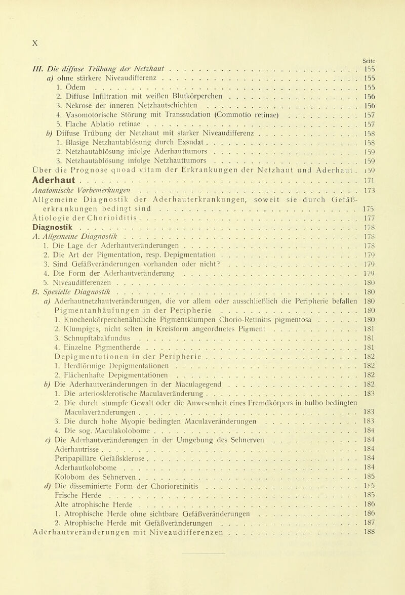 Seite ///. Die diffuse Trübung der Netzhaut . 155 a) ohne stärkere Niveaudifferenz 155 1. Ödem 155 2. Diffuse Infiltration mit weißen Blutkörperchen 156 3. Nekrose der inneren Netzhautschichten 156 4. Vasomotorische Störung mit Transsudation (Commotio retinae) 157 5. Flache Ablatio retinae 157 b) Diffuse Trübung der Netzhaut mit starker Niveaudifferenz 158 1. Blasige Netzhautablösung durch Exsudat 158 2. Netzhautablösung infolge Aderhauttumors 159 3. Netzhautablösung infolge Netzhauttumors 159. Über die Prognose quoad vitam der Erkrankungen der Netzhaut und Aderhaut . 159 Aderhaut 171 Anatomische Vorbemerkungen 173 Allgemeine Diagnostik der Aderhauterkrankungen, soweit sie durch Gefäß- erkrankungen bedingt sind 175 Ätiologie der Chorioiditis 177 Diagnostik 178 A. Allgemeine Diagnostik 178 1. Die Lage der Aderhautveränderungen 178 2. Die Art der Pigmentation, resp. Depigmentation 179 3. Sind Gefäßveränderungen vorhanden oder nicht? , 179 4. Die Form der Aderhautveränderung 179 5. Niveaudifferenzen 180 B. Spezielle Diagnostik . . . ' 180 a) Aderhautnetzhautveränderungen, die vor allem oder ausschließlich die Peripherie befallen 180 Pigmentanhäufungen in der Peripherie 180 1. Knochenkörperchenähnliche Pigmentklumpen Chorio-Retinitis pigmentosa 180 2. Klumpiges, nicht selten in Kreisform angeordnetes Pigment . 181 3. Schnupftabakfundus 181 4. Einzelne Pigmentherde 181 Depigmentationen in der Peripherie 182 1. Herdförmige Depigmentationen 182 2. Flächenhafte Depigmentationen 182 b) Die Aderhautveränderungen in der Maculagegend 182 1. Die arteriosklerotische Maculaveränderung 183 2. Die durch stumpfe Gewalt oder die Anwesenheit eines Fremdkörpers in bulbo bedingten Maculaveränderungen 183 3. Die durch hohe Myopie bedingten Maculaveränderungen 183 4. Die sog. Maculakolobome ■ 184 c) Die Aderhautveränderungen in der Umgebung des Sehnerven 184 Aderhautrisse 184 Peripapilläre Gefäßsklerose 184 Aderhautkolobome 184 Kolobom des Sehnerven • ■ • 185 d) Die disseminierte Form der Chorioretinitis Fw5 Frische Herde 185 Alte atrophische Herde 186 1. Atrophische Herde ohne sichtbare Gefäßveränderungen 186 2. Atrophische Herde mit Gefäßveränderungen 187 Aderhautveränderungen mit Niveaudifferenzen 188