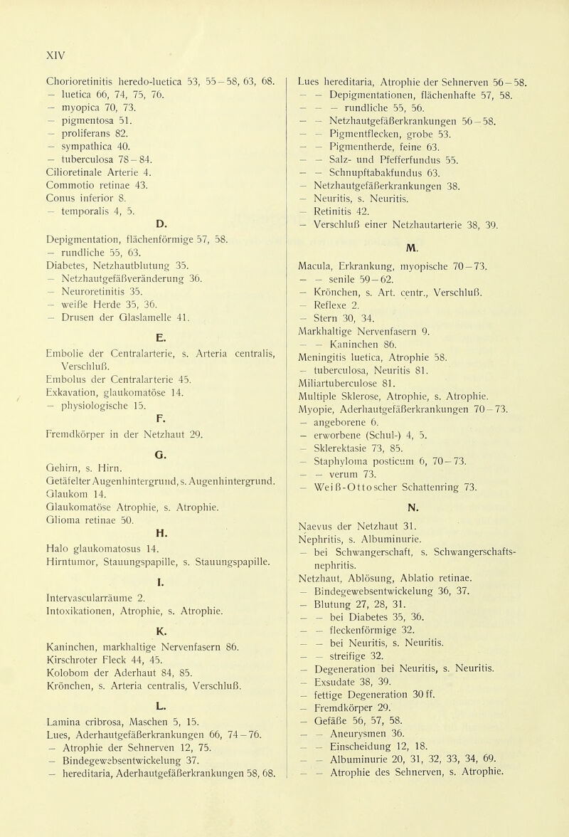 Chorioretinitis heredo-luetica 53, 55-58,63, 68. — luetica 66, 74, 75, 76. — myopica 70, 73. — pigmentosa 51. — proliferans 82. — sympathica 40. — tuberculosa 78-84. Cilioretinale Arterie 4. Commotio retinae 43. Conus inferior 8. — temporalis 4, 5. D. Depigmentation, flächenförmige 57, 58. — rundliche 55, 63. Diabetes, Netzhautblutung 35. - Netzhautgefäßveränderung 36. — Neuroretinitis 35. — weiße Herde 35, 36. — Drusen der Glaslamelle 41. E. Embolie der Centraiarterie, s. Arteria centralis, Verschluß. Embolus der Centraiarterie 45. Exkavation, glaukomatöse 14. — physiologische 15. F. Fremdkörper in der Netzhaut 29. G. Gehirn, s. Hirn. Getäfelter Augenhintergrund, s. Augenhintergrund. Glaukom 14. Glaukomatöse Atrophie, s. Atrophie. Glioma retinae 50. H. Halo glaukomatöse 14. Hirntumor, Stauungspapille, s. Stauungspapille. Intervascularräume 2. Intoxikationen, Atrophie, s. Atrophie. K. Kaninchen, markhaltige Nervenfasern 86. Kirschroter Fleck 44, 45. Kolobom der Aderhaut 84, 85. Krönchen, s. Arteria centralis, Verschluß. L. Lamina cribrosa, Maschen 5, 15. Lues, Aderhautgefäßerkrankungen 66, 74-76. — Atrophie der Sehnerven 12, 75. — Bindegewebsentwickelung 37. — hereditaria, Aderhautgefäßerkrankungen 58, 68. Lues hereditaria, Atrophie der Sehnerven 56 — - - Depigmentationen, flächenhafte 57, 58. - — rundliche 55, 56. - Netzhautgefäßerkrankungen 56-58. - Pigmentflecken, grobe 53. - — Pigmentherde, feine 63. - Salz- und Pfefferfundus 55. - - Schnupftabakfundus 63. - Netzhautgefäßerkrankungen 38. - Neuritis, s. Neuritis. - Retinitis 42. - Verschluß einer Netzhautarterie 38, 39. M. Macula, Erkrankung, myopische 70 — 73. - - senile 59-62. - Krönchen, s. Art. centr., Verschluß. - Reflexe 2. - Stern 30, 34. Markhaltige Nervenfasern 9. - — Kaninchen 86. Meningitis luetica, Atrophie 58. - tuberculosa, Neuritis 81. Miliartuberculose 81. Multiple Sklerose, Atrophie, s. Atrophie. Myopie, Aderhautgefäßerkrankungen 70-73. - angeborene 6. - erworbene (Schul-) 4, 5. - Sklerektasie 73, 85. - Staphyloma posticum 6, 70—73. — — verum 73. - Weiß-Ottoscher Schattenring 73. N. Naevus der Netzhaut 31. Nephritis, s. Albuminurie. — bei Schwangerschaft, s. Schwangerschafts nephritis. Netzhaut, Ablösung, Ablatio retinae. - Bindegewebsentwickelung 36, 37. — Blutung 27, 28, 31. — — bei Diabetes 35, 36. — — fleckenförmige 32. — — bei Neuritis, s. Neuritis. — — streifige 32. — Degeneration bei Neuritis, s. Neuritis. — Exsudate 38, 39. — fettige Degeneration 30 ff. — Fremdkörper 29. — Gefäße 56, 57, 58. — — Aneurysmen 36. — — Einscheidung 12, 18. — - Albuminurie 20, 31, 32, 33, 34, 69. — — Atrophie des Sehnerven, s. Atrophie.