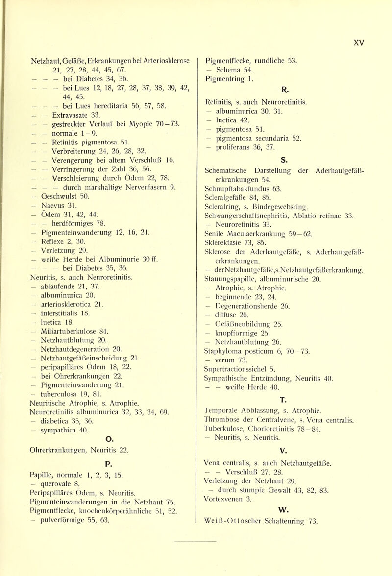 Netzhaut, Gefäße, Erkrankungen bei Arteriosklerose 21, 27, 28, 44, 45, 67. — - - bei Diabetes 34, 36. — - - bei Lues 12, 18, 27, 28, 37, 38, 39, 42, 44, 45. — — — bei Lues hereditaria 56, 57, 58. — — Extravasate 33. — — gestreckter Verlauf bei Myopie 70-73. — - normale 1 -9. — — Retinitis pigmentosa 51. — - Verbreiterung 24, 26, 28, 32. — — Verengerung bei altem Verschluß 16. — — Verringerung der Zahl 36, 56. — — Verschleierung durch Ödem 22, 78. — — — durch markhaltige Nervenfasern 9. — Geschwulst 50. — Naevus 31. — Ödem 31, 42, 44. — — herdförmiges 78. — Pigmenteinwanderung 12, 16, 21. — Reflexe 2, 30. — Verletzung 29. — weiße Herde bei Albuminurie 30 ff. — — — bei Diabetes 35, 36. Neuritis, s. auch Neuroretinitis. — ablaufende 21, 37. — albuminurica 20. — arteriosklerotica 21. — interstitialis 18. — luetica 18. — Miliartuberkulose 84. — Netzhautblutung 20. — Netzhautdegeneration 20. — Netzhautgefäßeinscheidung 21. — peripapilläres Ödem 18, 22. — bei Ohrerkrankungen 22. — Pigmenteinwanderung 21. — tuberculosa 19, 81. Neuritische Atrophie, s. Atrophie. Neuroretinitis albuminurica 32, 33, 34, 69. — diabetica 35, 36. — sympathica 40. O. Ohrerkrankungen, Neuritis 22. P. Papille, normale 1, 2, 3, 15. — querovale 8. Peripapilläres Ödem, s. Neuritis. Pigmenteinwanderungen in die Netzhaut 75. Pigmentflecke, knochenkörperähnliche 51, 52. — pulverförmige 55, 63. Pigmentflecke, rundliche 53. - Schema 54. Pigmentring 1. R. Retinitis, s. auch Neuroretinitis. - albuminurica 30, 31. - luetica 42. - pigmentosa 51. - pigmentosa secundaria 52. - proliferans 36, 37. S. Schematische Darstellung der Aderhautgefäß- erkrankungen 54. Schnupftabakfundus 63. Scleralgefäße 84, 85. Scleralring, s. Bindegewebsring. Schwangerschaftsnephritis, Ablatio retinae 33. - Neuroretinitis 33. Senile Maculaerkrankung 59-62. Sklerektasie 73, 85. Sklerose der Aderhautgefäße, s. Aderhautgefäß- erkrankungen. - derNetzhautgefäße,s.Netzhautgefäßerkrankung. Stauungspapille, albuminurische 20. - Atrophie, s. Atrophie. - beginnende 23, 24. - Degenerationsherde 26. - diffuse 26. - Gefäßneubildung 25. - knopfförmige 25. - Netzhautblutung 26. Staphyloma posticum 6, 70-73. - verum 73. Supertractionssichel 5. Sympathische Entzündung, Neuritis 40. - — weiße Herde 40. T. Temporale Abblassung, s. Atrophie. Thrombose der Centraivene, s. Vena centralis. Tuberkulose, Chorioretinitis 78-84. - Neuritis, s. Neuritis. V. Vena centralis, s. auch Netzhautgefäße. - - Verschluß 27, 28. Verletzung der Netzhaut 29. - durch stumpfe Gewalt 43, 82, 83. Vortexvenen 3. W. Weiß-Ott oscher Schattenring 73.