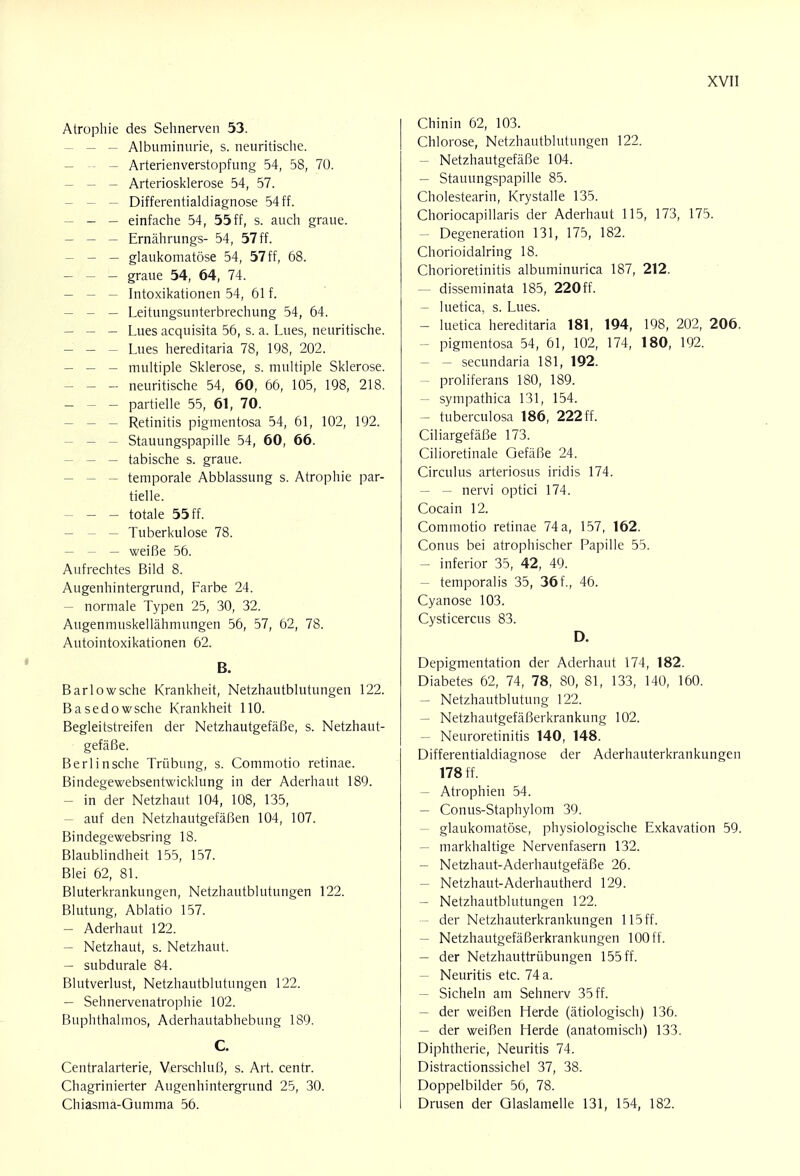 Atrophie des Sehnerven 53. - — Albuminurie, s. neuritische. - Arterienverstopfung 54, 58, 70. - Arteriosklerose 54, 57. - Differentialdiagnose 54 ff. - - einfache 54 , 55 ff, s. auch graue. - - - Ernährungs- 54, 57 ff. - - glaukomatöse 54, 57ff, 68. - - - graue 54, 64, 74. - Intoxikationen 54, 61 f. — Leitungsunterbrechung 54, 64. - — — Lues acquisita 56, s. a. Lues, neuritische. - Lues hereditaria 78, 198, 202. - multiple Sklerose, s. multiple Sklerose. - - neuritische 54, 60, 66, 105, 198, 218. - - - partielle 55, 61, 70. - - Retinitis pigmentosa 54, 61, 102, 192. - Stauungspapille 54, 60, 66. - — tabische s. graue. - temporale Abblassung s. Atrophie par- tielle. - - totale 55 ff. - Tuberkulose 78. - weiße 56. Aufrechtes Bild 8. Augenhintergrund, Farbe 24. - normale Typen 25, 30, 32. Augenmuskellähmungen 56, 57, 62, 78. Autointoxikationen 62. ß. Barlowsche Krankheit, Netzhautblutungen 122. Basedowsche Krankheit 110. Begleitstreifen der Netzhautgefäße, s. Netzhaut- gefäße. Berlinsche Trübung, s. Commotio retinae. Bindegewebsentwicklung in der Aderhaut 189. - in der Netzhaut 104, 108, 135, - auf den Netzhautgefäßen 104, 107. Bindegewebsring 18. Blaublindheit 155, 157. Blei 62, 81. Bluterkrankungen, Netzhautblutungen 122. Blutung, Ablatio 157. - Aderhaut 122. - Netzhaut, s. Netzhaut. - subdurale 84. Blutverlust, Netzhautblutungen 122. - Sehnervenatrophie 102. Buphthalmos, Aderhautabhebung 189. C. Centraiarterie, Verschluß, s. Art. centr. Chagrinierter Augenhintergrund 25, 30. Chiasma-Gumma 56. Chinin 62, 103. Chlorose, Netzhautblutungen 122. - Netzhautgefäße 104. - Stauungspapille 85. Cholestearin, Krystalle 135. Choriocapillaris der Aderhaut 115, 173, 175. - Degeneration 131, 175, 182. Chorioidalring 18. Chorioretinitis albuminurica 187, 212. - disseminata 185, 220ff. - luetica, s. Lues. - luetica hereditaria 181, 194, 198, 202, 206. - pigmentosa 54, 61, 102, 174, 180, 192. — secundaria 181, 192. - proliferans 180, 189. - sympathica 131, 154. - tuberculosa 186, 222 ff. Ciliargefäße 173. Cilioretinale Gefäße 24. Circulus arteriosus iridis 174. - — nervi optici 174. Cocain 12. Commotio retinae 74 a, 157, 162. Conus bei atrophischer Papille 55. - inferior 35, 42, 49. - temporalis 35, 36f., 46. Cyanose 103. Cysticercus 83. D. Depigmentation der Aderhaut 174, 182. Diabetes 62, 74, 78, 80, 81, 133, 140, 160. - Netzhautblutung 122. - Netzhautgefäßerkrankung 102. - Neuroretinitis 140, 148. Differentialdiagnose der Aderhauterkrankungen 178 ff. - Atrophien 54. - Conus-Staphylom 39. - glaukomatöse, physiologische Exkavation 59. - markhaltige Nervenfasern 132. - Netzhaut-Aderhautgefäße 26. - Netzhaut-Aderhautherd 129. - Netzhautblutungen 122. der Netzhauterkrankungen 115 ff. - Netzhautgefäßerkrankungen 100 ff. - der Netzhauttrübungen 155 ff. - Neuritis etc. 74 a. - Sicheln am Sehnerv 35 ff. - der weißen Herde (ätiologisch) 136. - der weißen Herde (anatomisch) 133. Diphtherie, Neuritis 74. Distractionssichel 37, 38. Doppelbilder 56, 78. Drusen der Glaslamelle 131, 154, 182.