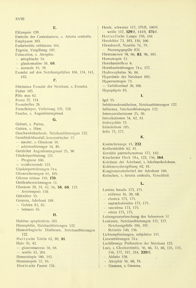 E. Eklampsie 139. Embolie der Centraiarterie, s. Arteria centralis. Emphysem 103. Endarteriitis obliterans 164. Ergotin, Vergiftung 102. Exkavation, s. Atrophie. — atrophische 54. — glaukomatöse 58, 68. — normale 19, 59. Exsudat auf den Netzhautgefäßen 104, 134, 141, 152. F. Fibrinöses Exsudat der Netzhaut, s. Exsudat. Fieber 103. Filix mas 62. Fovea 27, 114. Fovealreflex 26. Fremdkörper, Verletzung 121, 128. Fundus, s. Augenhintergrund. G. Geburt, s. Partus. Gehirn, s. Hirn. Geschwulstkachexie, Netzhautblutungen 122. Gesichtsfeldausfall, konzentrischer 57. - nasaler, s. Glaukom 59. - sektorenförmiger 54, 85. Getäfelter Augenhintergrund 25, 30. Glaskörperblutung 121. — Prognose 160. - rezidivierende 123. Glaskörpertrübungen 74 a. Gliawucherungen 61, 105. Glioma retinae 159, 170. Größenbezeichnungen 11. Glaukom 20, 24, 42, 54, 58, 68, 123. — Arterienpuls 110. Gürteltier 55. Gumma, Aderhaut 188. - Gehirn 83, 85. — Sehnerv 85. H. Habitus apoplecticus 103. Hämophilie, Netzhautblutungen 122. Hämorrhagische Diathesen, Netzhautblutungen 122. Haitzsche Tafeln 62, 80, 81. Halo 35, 42. - glaucomatosus 58, 68. - senilis 42, 204. Hemeralopie 180, 192. Hemianopsie 57, 84. Henlesche Fasern 134. Herde, schwarze 117, 175 ff, 180 ff. - weiße 117, 129ff, 144ff, 175ff. Hertzellsche Lampe 159, 168. Herzfehler 73, 103, 110, 160. Hirnabsceß, Neuritis 74, 79. - Stauungspapille 83 f. Hirntumoren 59, 66, 83, 96, 103. Homatropin 12. Hornhautreflexe 6. Hornhauttrübungen 74 a, 177. Hydrocephalus 56, 84. Hyperämie der Netzhaut 103. Hypermetropie 73. - Gefäßverlauf 26, 108. Hypophysis 83. I. Igel 55. Infektionskrankheiten, Netzhautblutungen 122. Influenza, Netzhautblutungen 122. Intervascularräume 25, 30. Intoxikationen 54, 62, 81. Iridocyclitis 73. Iriskolobom 185. Iritis 73, 177. K. Kaninchenauge 43, 232. Keilbeinhöhle 62, 81. Keratitis parenchymatosa 177, 182. Kirschroter Fleck 74 a, 123, 156, 164. Kolobom der Aderhaut, s. Aderhautkolobom. Kohlenoxydvergiftung 62, 81. Konglomerattuberkel der Aderhaut 186. Krönchen, s. Arteria centralis, Verschluß. L. Lamina basalis 173, 175. - cribrosa 16, 20, 68. - elastica 173, 175. - suprachorioidea 173, 175. - vasculosa 173, 175. - vitrea 173, 175. Leitungsunterbrechung des Sehnerven 57. Leukämie, Netzhautblutungen 121, 122. - Netzhautgefäße 104, 107. - Retinitis 140, 156. Lichtempfindungen, subjektive 157. Linsentrübungen 74 a. Lochförmige Perforation der Netzhaut 123. Lues, s. Chorioretinitis, 56, 66, 74, 88, 121, 133, 156, 177, 187, 218, 220 ff. - Ablatio 158. - Atrophie 56, 60, 78. - Gumma, s. Gumma.