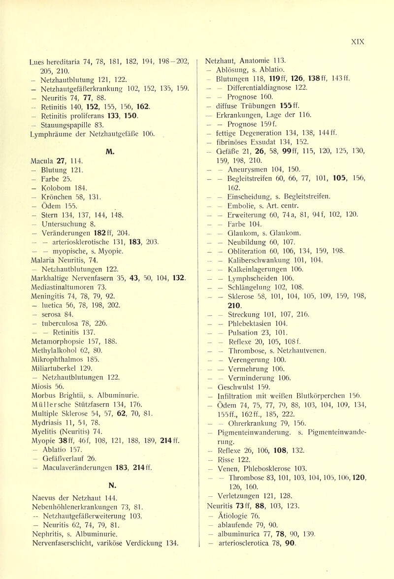 Lues hereditaria 74, 78, 181, 182, 194, 198-202, 205, 210. - Netzhautblutung 121, 122. - Netzhautgefäßerkrankung 102, 152, 135, 159. - Neuritis 74, 77, 88. Retinitis 140, 152, 155, 156, 162. - Retinitis proliferans 133, 150. - Stauungspapille 83. Lymphräume der Netzhautgefäße 106. M. Macula 27, 114. - Blutung 121. - Farbe 25. - Kolobom 184. - Krönchen 58, 131. - Ödem 155. - Stern 134, 137, 144, 148. - Untersuchung 8. - Veränderungen 182 ff, 204. - - arteriosklerotische 131, 183, 203. - — myopische, s. Myopie. Malaria Neuritis, 74. - Netzhautblutungen 122. Markhaltige Nervenfasern 35, 43, 50, 104, 132. Mediastinaltumoren 73. Meningitis 74, 78, 79, 92. - luetica 56, 78, 198, 202. - serosa 84. - tuberculosa 78, 226. - - Retinitis 137. Metamorphopsie 157, 188. Methylalkohol 62, 80. Mikrophthalmos 185. Miliartuberkel 129. - Netzhautblutungen 122. Miosis 56. Morbus Brightii, s. Albuminurie. Müllersche Stützfasern 134, 176. Multiple Sklerose 54, 57, 62, 70, 81. Mydriasis 11, 51, 78. Myelitis (Neuritis) 74. Myopie 38ff, 46f, 108, 121, 188, 189, 214ff. - Ablatio 157. - Gefäßverlauf 26. - Maculaveränderungen 183, 214 ff. N. Naevus der Netzhaut 144. Nebenhöhlenerkrankungen 73, 81. - Netzhautgefäßerweiterung 103. - Neuritis 62, 74, 79, 81. Nephritis, s. Albuminurie. Nervenfaserschicht, variköse Verdickung 134. Netzhaut, Anatomie 113. - Ablösung, s. Ablatio. - Blutungen 118, 119ff, 126, 138 Ff, 143ff. - - Differentialdiagnose 122. - - Prognose 160. - diffuse Trübungen 155 ff. - Erkrankungen, Lage der 116. - - Prognose 159 f. - fettige Degeneration 134, 138, 144 ff. - fibrinöses Exsudat 134, 152. - Gefäße 21, 26, 58, 99ff, 115, 120, 125, 130, 159, 198, 210. - - Aneurysmen 104, 150. - - Begleitstreifen 60, 66, 77, 101, 105, 156, 162. - Einscheidung, s. Begleitstreifen. - Embolie, s. Art. centr. - - Erweiterung 60, 74a, 81, 94f, 102, 120. - - Farbe 104. - Glaukom, s. Glaukom. - - Neubildung 60, 107. - - Obliteration 60, 106, 134, 159, 198. - — Kaliberschwankung 101, 104. - — Kalkeinlagerungen 106. - - Lymphscheiden 106. - - Schlängelung 102, 108. - - Sklerose 58, 101, 104, 105, 109, 159, 198, 210. - - Streckung 101, 107, 216. - - Phlebektasien 104. - - Pulsation 23, 101. - - Reflexe 20, 105, 108 f. - - Thrombose, s. Netzhautvenen. - - Verengerung 100. - — Vermehrung 106. - - Verminderung 106. - Geschwulst 159. - Infiltration mit weißen Blutkörperchen 156. - Ödem 74, 75, 77, 79, 88, 103, 104, 109, 134, 155ff., 162ff., 185, 222. - - Ohrerkrankung 79, 156. - Pigmenteinwanderung, s. Pigmenteinwande- rung. - Reflexe 26, 106, 108, 132. - Risse 122. - Venen, Phlebosklerose 103. - Thrombose 83, 101, 103, 104, 105, 106,120, 126, 160. - Verletzungen 121, 128. Neuritis 73ff, 88, 103, 123. - Ätiologie 76. - ablaufende 79, 90. - albuminurica 77, 78, 90, 139. - arteriosclerotica 78, 90.