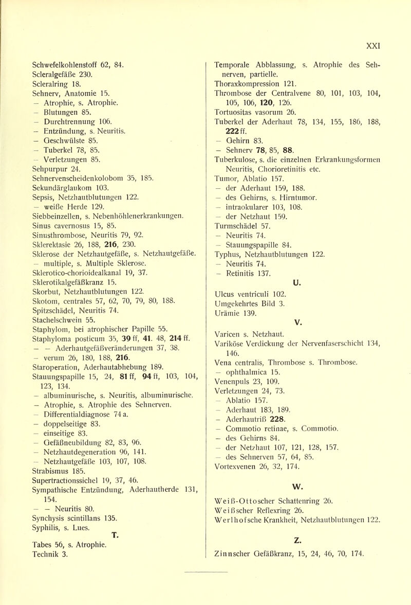 Schwefelkohlenstoff 62, 84. Scleralgefäße 230. Scleralring 18. Sehnerv, Anatomie 15. - Atrophie, s. Atrophie. - Blutungen 85. - Durchtrennung 106. - Entzündung, s. Neuritis. - Geschwülste 85. - Tuberkel 78, 85. - Verletzungen 85. Sehpurpur 24. Sehnervenscheidenkolobom 35, 185. Sekundärglaukom 103. Sepsis, Netzhautblutungen 122. - weiße Herde 129. Siebbeinzellen, s. Nebenhöhlenerkrankungen. Sinus cavernosus 15, 85. Sinusthrombose, Neuritis 79, 92. Sklerektasie 26, 188, 216, 230. Sklerose der Netzhautgefäße, s. Netzhautgefäße. - multiple, s. Multiple Sklerose. Sklerotico-chorioidealkanal 19, 37. Sklerotikalgefäßkranz 15. Skorbut, Netzhautblutungen 122. Skotom, centrales 57, 62, 70, 79, 80, 188. Spitzschädel, Neuritis 74. Stachelschwein 55. Staphylom, bei atrophischer Papille 55. Staphyloma posticum 35, 39 ff, 41. 48, 214 ff. - - Aderhautgefäßveränderungen 37, 38. - verum 26, 180, 188, 216. Staroperation, Aderhautabhebung 189. Stauungspapille 15, 24, 81 ff, 94 ff, 103, 104, 123, 134. - albuminurische, s. Neuritis, albuminurische. - Atrophie, s. Atrophie des Sehnerven. - Differentialdiagnose 74 a. - doppelseitige 83. - einseitige 83. - Gefäßneubildung 82, 83, 96. - Netzhautdegeneration 96, 141. - Netzhautgefäße 103, 107, 108. Strabismus 185. Supertractionssichel 19, 37, 46. Sympathische Entzündung, Aderhautherde 131, 154. - - Neuritis 80. Synchysis scintillans 135. Syphilis, s. Lues. T. Tabes 56, s. Atrophie. Technik 3. Temporale Abblassung, s. Atrophie des Seh- nerven, partielle. Thoraxkompression 121. Thrombose der Centraivene 80, 101, 103, 104, 105, 106, 120, 126. Tortuositas vasorum 26. Tuberkel der Aderhaut 78, 134, 155, 186, 188, 222 ff. - Gehirn 83. - Sehnerv 78, 85, 88. Tuberkulose, s. die einzelnen Erkrankungsformen Neuritis, Chorioretinitis etc. Tumor, Ablatio 157. - der Aderhaut 159, 188. - des Gehirns, s. Hirntumor. - intraokularer 103, 108. - der Netzhaut 159. Turmschädel 57. - Neuritis 74. - Stauungspapille 84. Typhus, Netzhautblutungen 122. - Neuritis 74. - Retinitis 137. U. Ulcus ventriculi 102. Umgekehrtes Bild 3. Urämie 139. V. Varicen s. Netzhaut. Variköse Verdickung der Nervenfaserschicht 134, 146. Vena centralis, Thrombose s. Thrombose. - ophthalmica 15. Venenpuls 23, 109. Verletzungen 24, 73. - Ablatio 157. - Aderhaut 183, 189. - Aderhautriß 228. - Commotio retinae, s. Commotio. - des Gehirns 84. - der Netzhaut 107, 121, 128, 157. - des Sehnerven 57, 64, 85. Vortexvenen 26, 32, 174. W. Weiß-Ottoscher Schattenring 26. Weiß scher Reflexring 26. Werlhofsche Krankheit, Netzhautblutungen 122. Z. Zinnscher Gefäßkranz, 15, 24, 46, 70, 174.